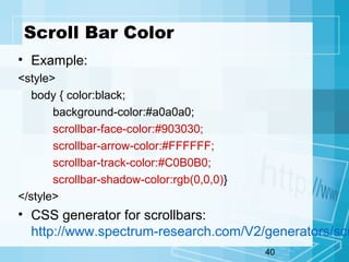 40
Scroll Bar Color
• Example:
<style>
body { color:black;
background-color:#a0a0a0;
scrollbar-face-color:#903030;
scrollbar-arrow-color:#FFFFFF;
scrollbar-track-color:#C0B0B0;
scrollbar-shadow-color:rgb(0,0,0)}
</style>
• CSS generator for scrollbars:
http://www.spectrum-research.com/V2/generators/scr
 