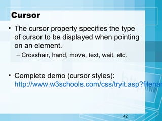 42
Cursor
• The cursor property specifies the type
of cursor to be displayed when pointing
on an element.
– Crosshair, hand, move, text, wait, etc.
• Complete demo (cursor styles):
http://www.w3schools.com/css/tryit.asp?filenam
 