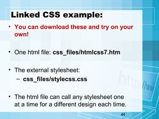 44
Linked CSS example:
• You can download these and try on your
own!
• One html file: css_files/htmlcss7.htm
• The external stylesheet:
– css_files/stylecss.css
• The html file can call any stylesheet one
at a time for a different design each time.
 