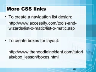 48
More CSS links
• To create a navigation list design:
http://www.accessify.com/tools-and-
wizards/list-o-matic/list-o-matic.asp
• To create boxes for layout:
http://www.thenoodleincident.com/tutori
als/box_lesson/boxes.html
 