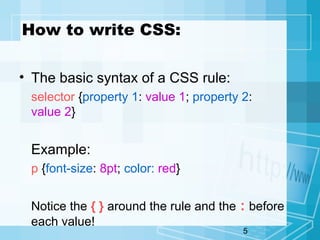 5
How to write CSS:
• The basic syntax of a CSS rule:
selector {property 1: value 1; property 2:
value 2}
Example:
p {font-size: 8pt; color: red}
Notice the { } around the rule and the : before
each value!
 