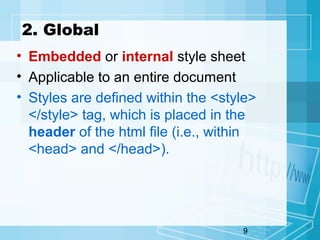 9
2. Global
• Embedded or internal style sheet
• Applicable to an entire document
• Styles are defined within the <style>
</style> tag, which is placed in the
header of the html file (i.e., within
<head> and </head>).
 
