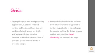 Grids
• In graphic design and word processing
applications, a grid is a series of
vertical and horizontal lines that are
used to subdivide a page vertically
and horizontally into margins,
columns, inter-column spaces, lines of
type and spaces between blocks of
type and images.
• These subdivisions form the basis of a
modular and systematic approach to
the layout, particularly for multipage
documents, making the design process
quicker, and ensuring visual
consistency between related pages.
 