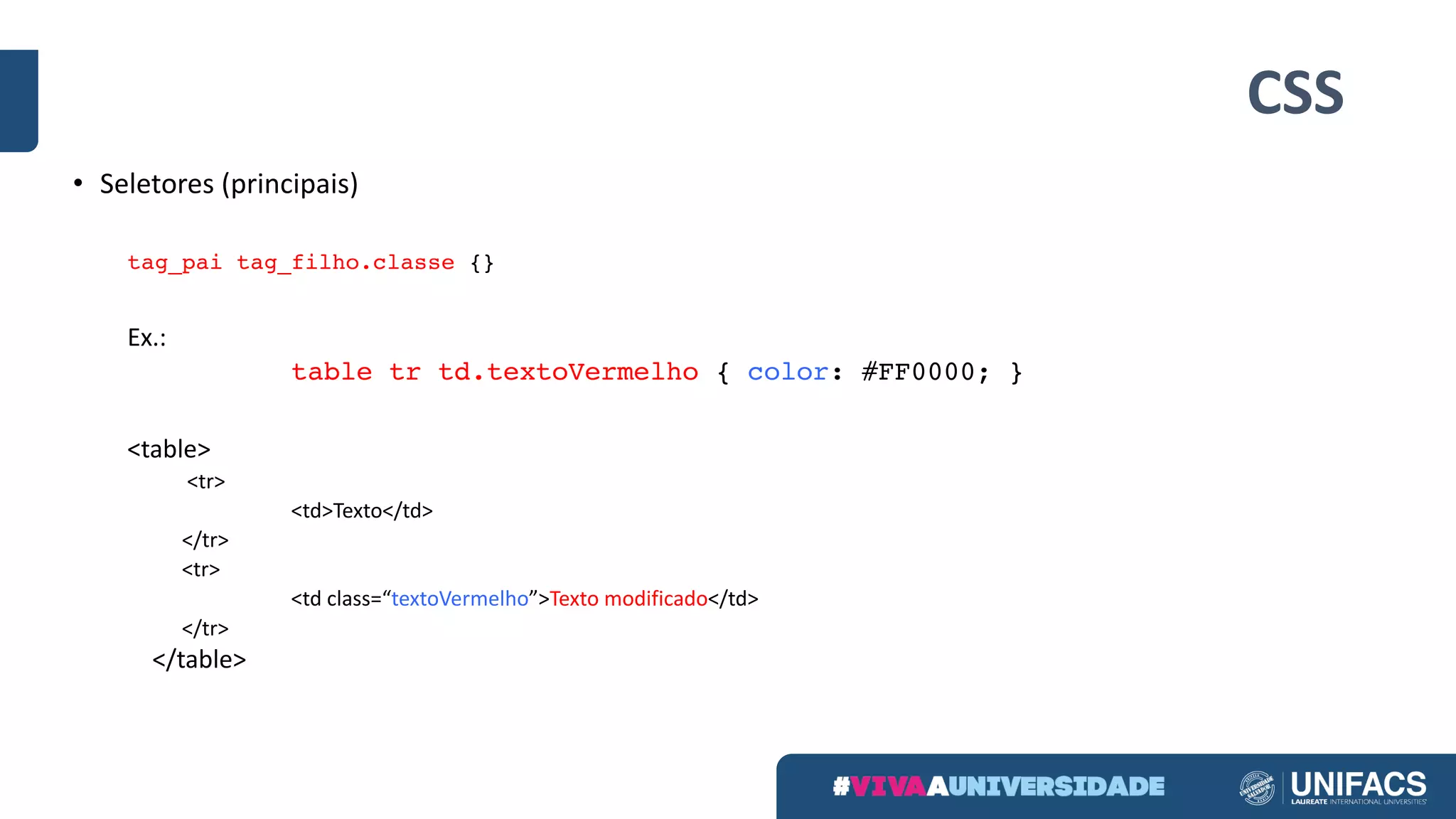 CSS
• Seletores (principais)
tag_pai tag_filho.classe {}
Ex.:
table tr td.textoVermelho { color: #FF0000; }
<table>
<tr>
<td>Texto</td>
</tr>
<tr>
<td	class=“textoVermelho”>Texto modificado</td>
</tr>
</table>	
 