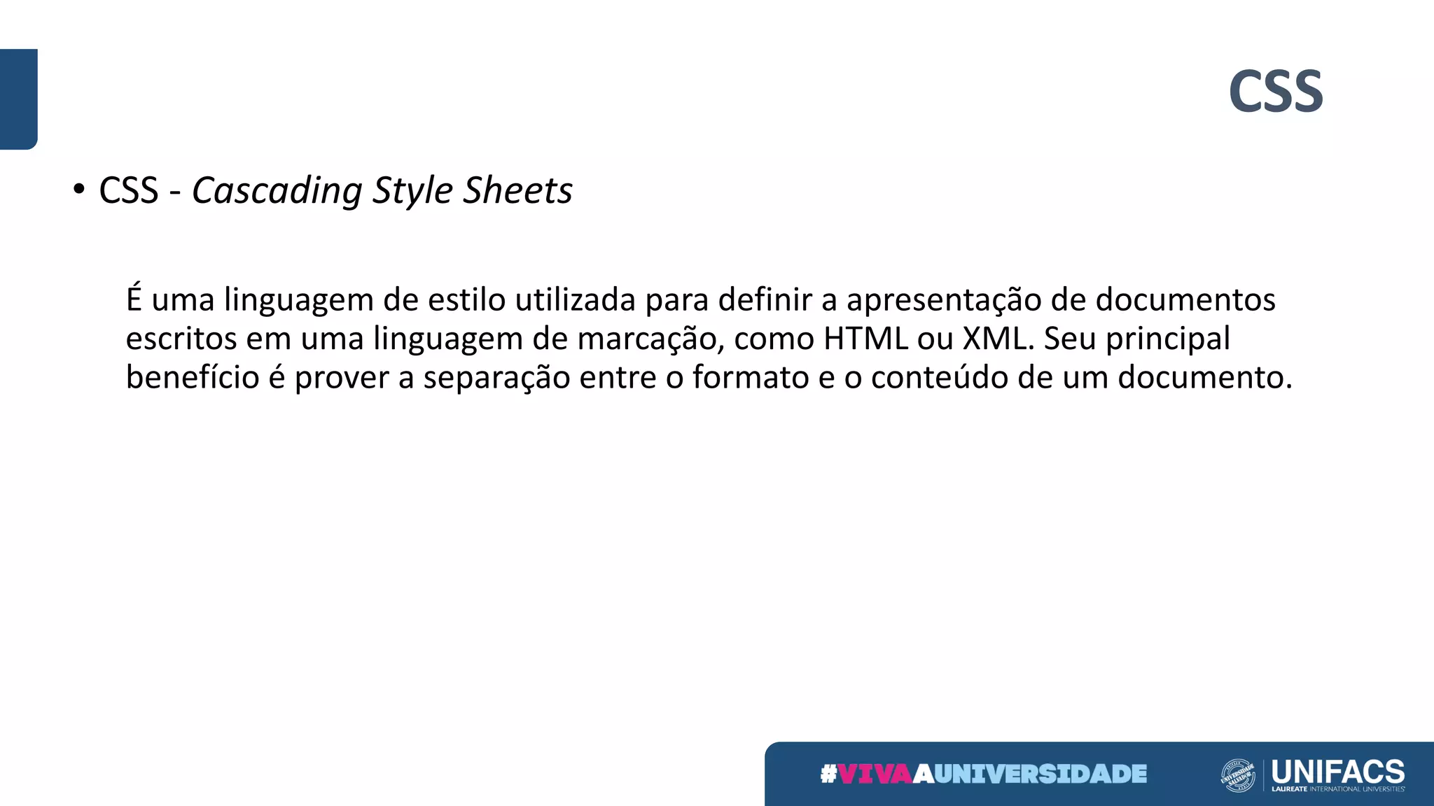 CSS
• CSS	- Cascading	Style	Sheets
É uma linguagem de	estilo utilizada para	definir a	apresentação de	documentos
escritos em uma linguagem de	marcação,	como HTML	ou XML.	Seu principal	
benefício é prover	a	separação entre	o	formato e	o	conteúdo de	um	documento.
 
