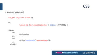 CSS
• Seletores (principais)
tag_pai tag_filho.classe {}
Ex.:
table tr td.textoVermelho { color: #FF0000; }
<table>
<tr>
<td>Texto</td>
</tr>
<tr>
<td	class=“textoVermelho”>Texto modificado</td>
</tr>
</table>	
 