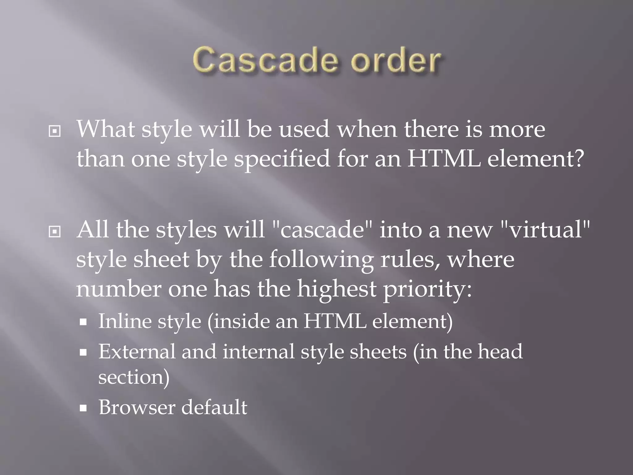  What style will be used when there is more
than one style specified for an HTML element?
 All the styles will "cascade" into a new "virtual"
style sheet by the following rules, where
number one has the highest priority:
 Inline style (inside an HTML element)
 External and internal style sheets (in the head
section)
 Browser default
 