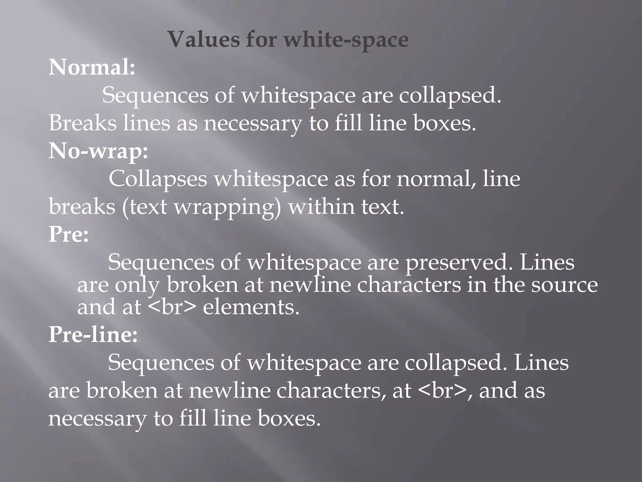 Values for white-space
Normal:
Sequences of whitespace are collapsed.
Breaks lines as necessary to fill line boxes.
No-wrap:
Collapses whitespace as for normal, line
breaks (text wrapping) within text.
Pre:
Sequences of whitespace are preserved. Lines
are only broken at newline characters in the source
and at <br> elements.
Pre-line:
Sequences of whitespace are collapsed. Lines
are broken at newline characters, at <br>, and as
necessary to fill line boxes.
 