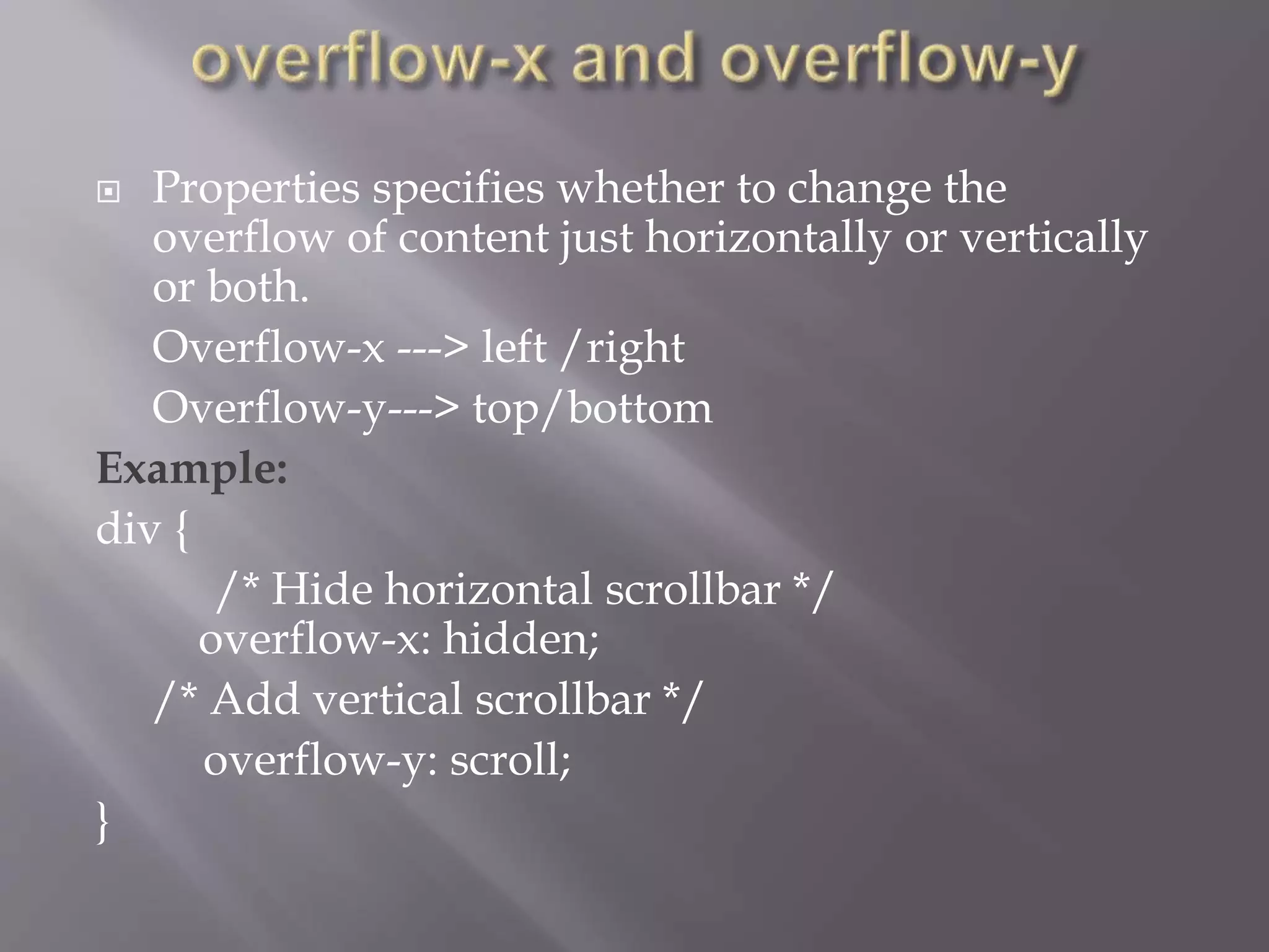  Properties specifies whether to change the
overflow of content just horizontally or vertically
or both.
Overflow-x ---> left /right
Overflow-y---> top/bottom
Example:
div {
/* Hide horizontal scrollbar */
overflow-x: hidden;
/* Add vertical scrollbar */
overflow-y: scroll;
}
 
