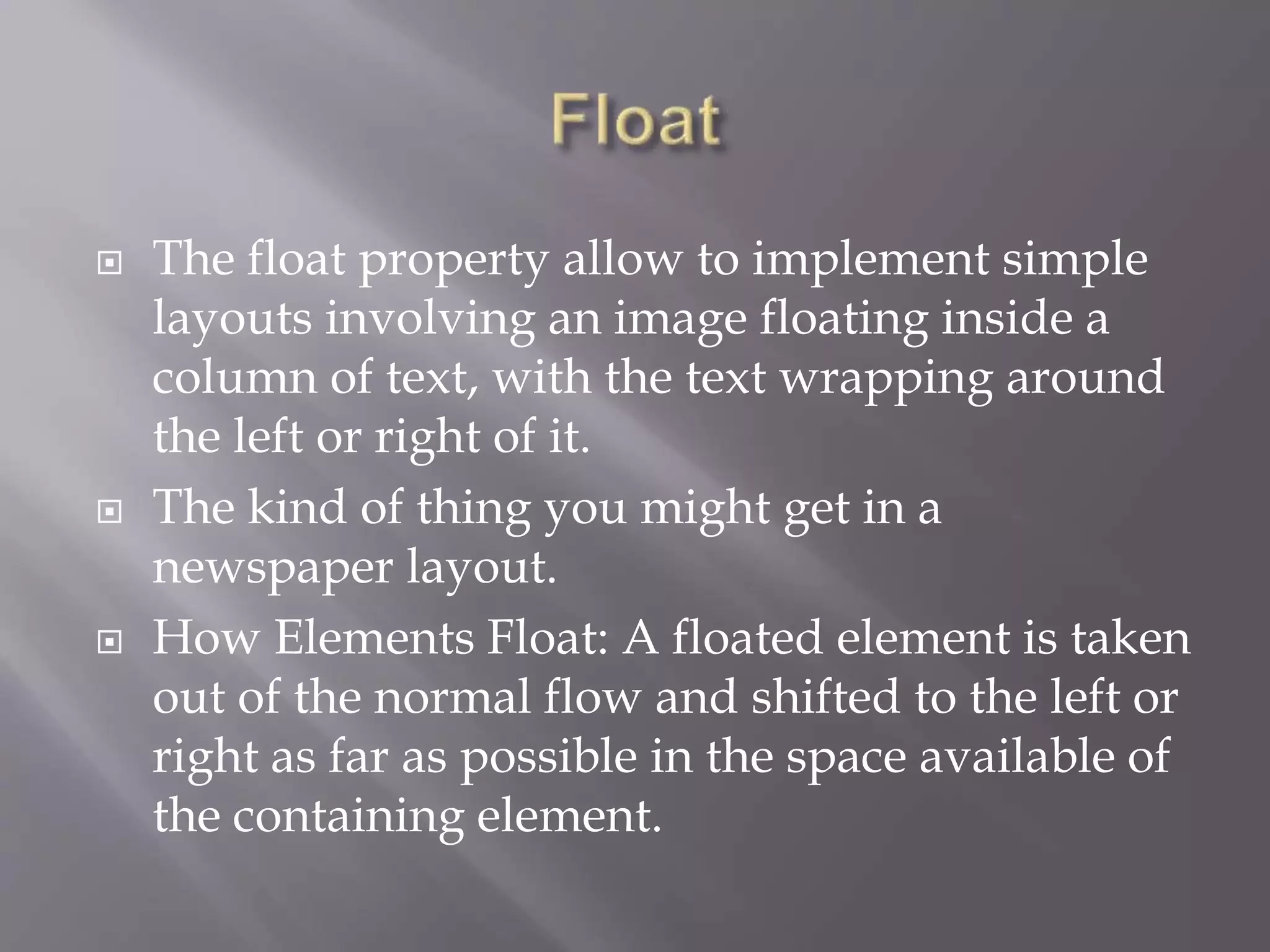  The float property allow to implement simple
layouts involving an image floating inside a
column of text, with the text wrapping around
the left or right of it.
 The kind of thing you might get in a
newspaper layout.
 How Elements Float: A floated element is taken
out of the normal flow and shifted to the left or
right as far as possible in the space available of
the containing element.
 