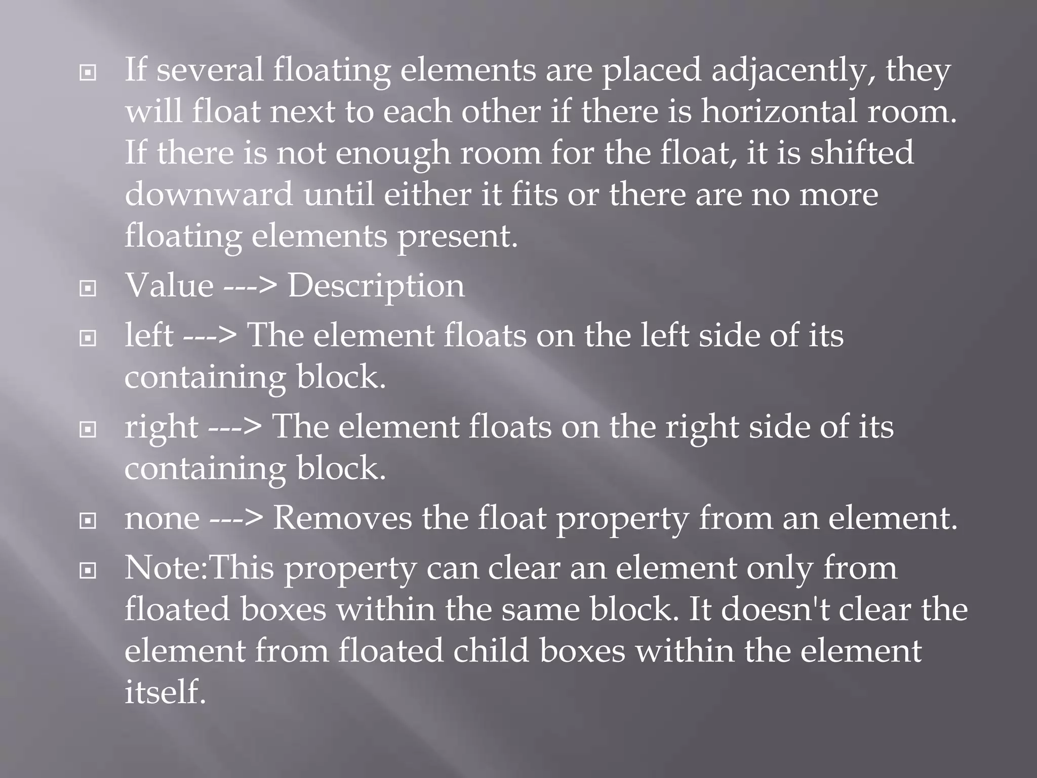  If several floating elements are placed adjacently, they
will float next to each other if there is horizontal room.
If there is not enough room for the float, it is shifted
downward until either it fits or there are no more
floating elements present.
 Value ---> Description
 left ---> The element floats on the left side of its
containing block.
 right ---> The element floats on the right side of its
containing block.
 none ---> Removes the float property from an element.
 Note:This property can clear an element only from
floated boxes within the same block. It doesn't clear the
element from floated child boxes within the element
itself.
 