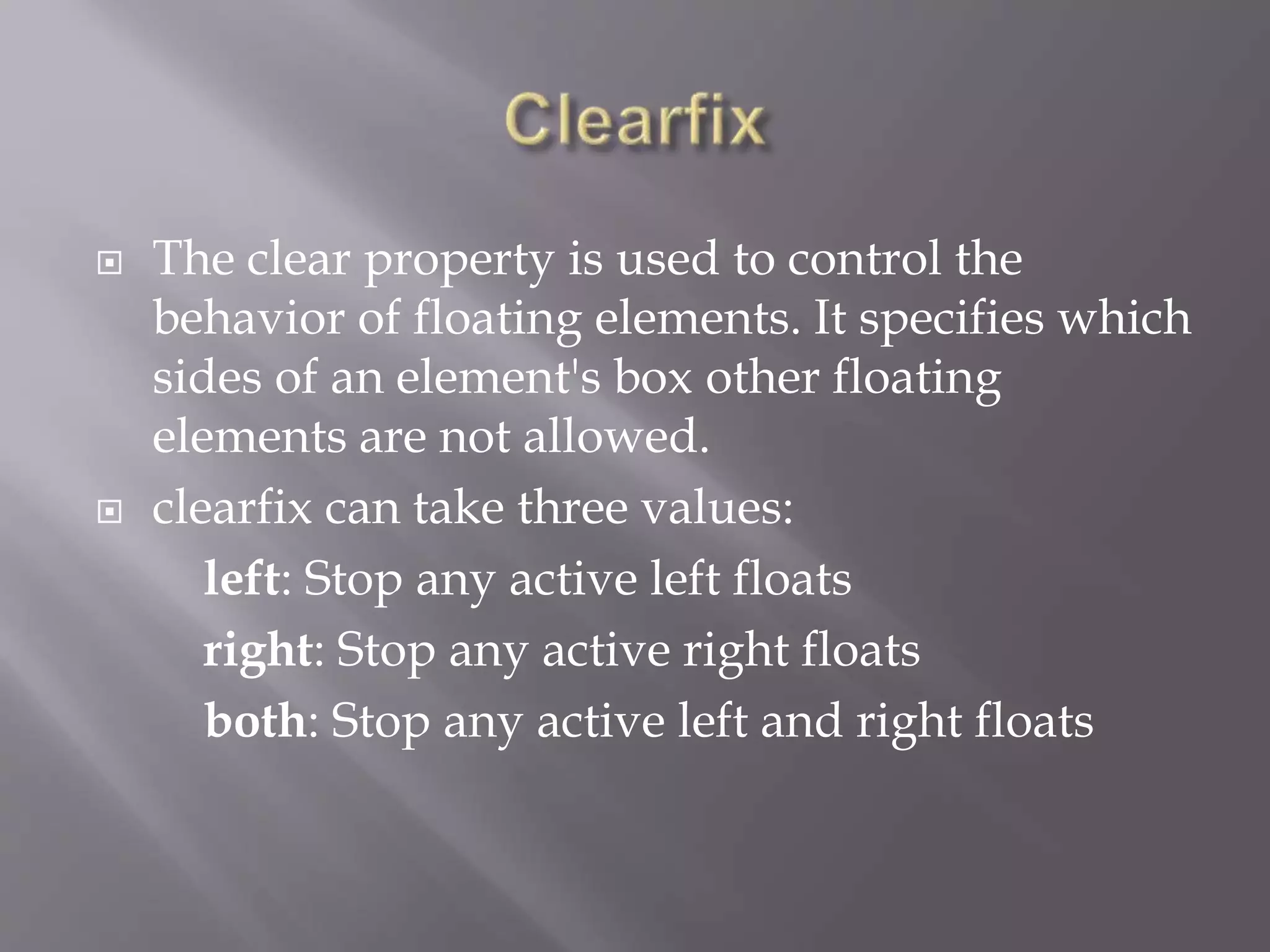  The clear property is used to control the
behavior of floating elements. It specifies which
sides of an element's box other floating
elements are not allowed.
 clearfix can take three values:
left: Stop any active left floats
right: Stop any active right floats
both: Stop any active left and right floats
 