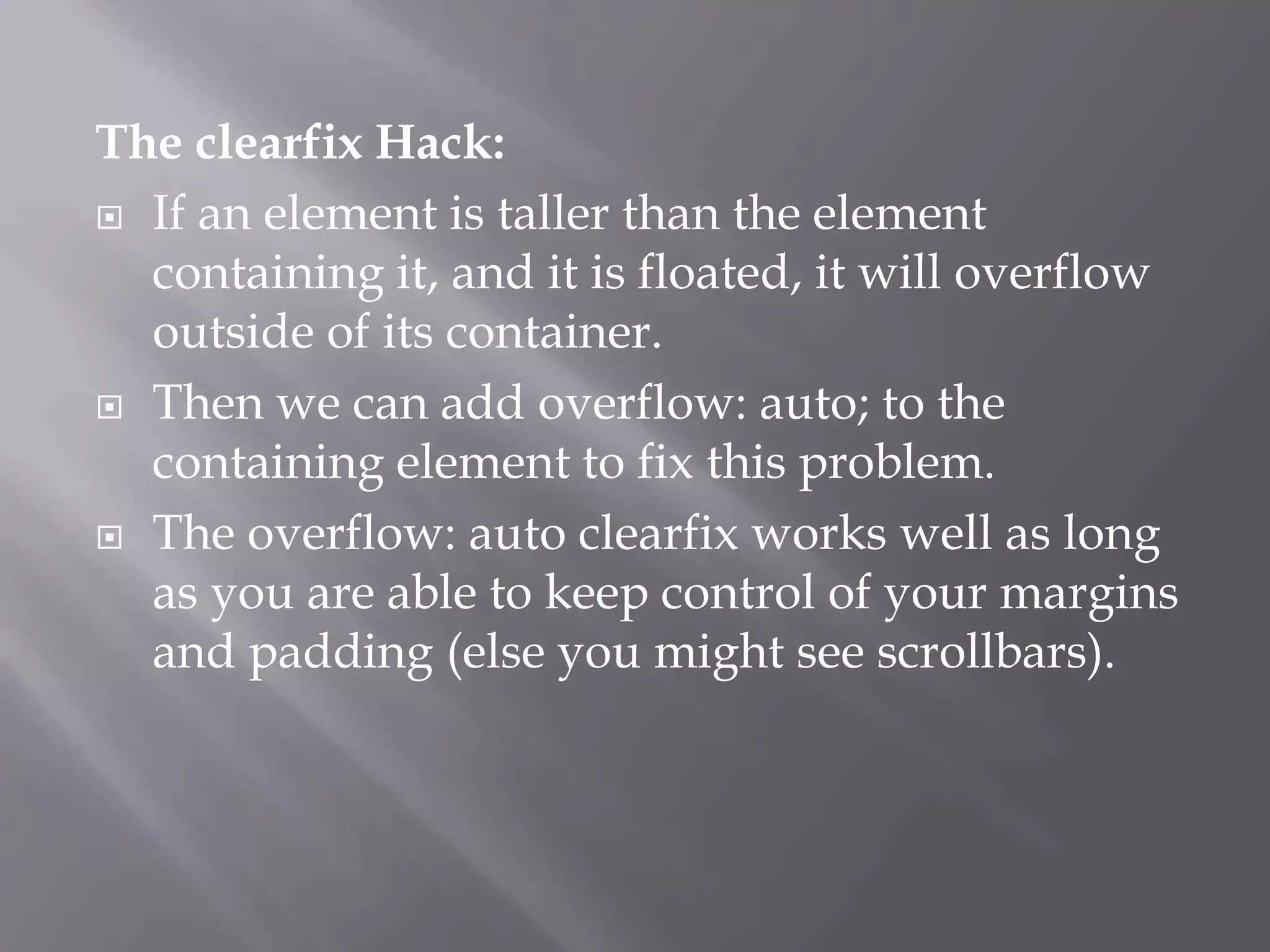 The clearfix Hack:
 If an element is taller than the element
containing it, and it is floated, it will overflow
outside of its container.
 Then we can add overflow: auto; to the
containing element to fix this problem.
 The overflow: auto clearfix works well as long
as you are able to keep control of your margins
and padding (else you might see scrollbars).
 