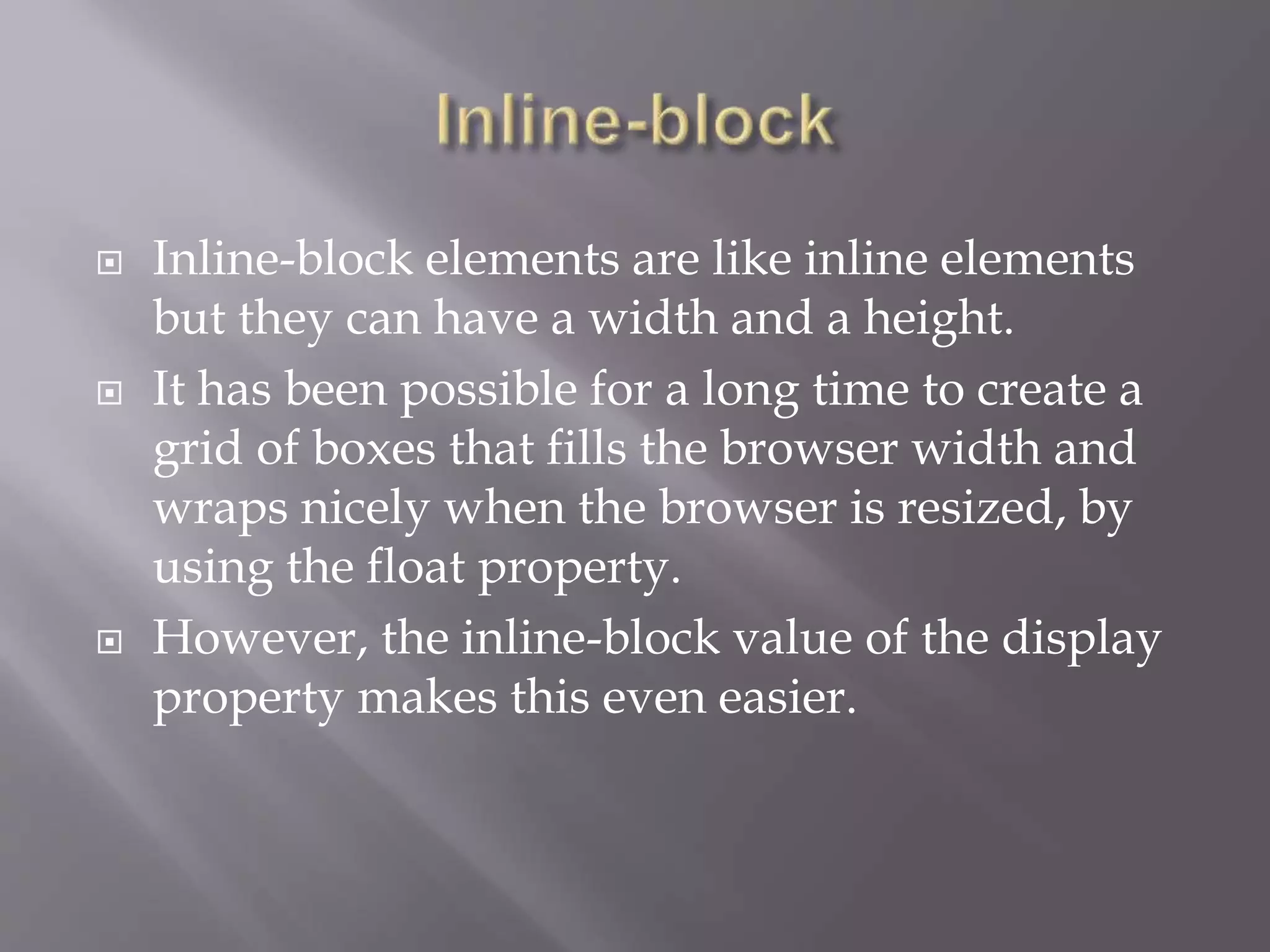  Inline-block elements are like inline elements
but they can have a width and a height.
 It has been possible for a long time to create a
grid of boxes that fills the browser width and
wraps nicely when the browser is resized, by
using the float property.
 However, the inline-block value of the display
property makes this even easier.
 