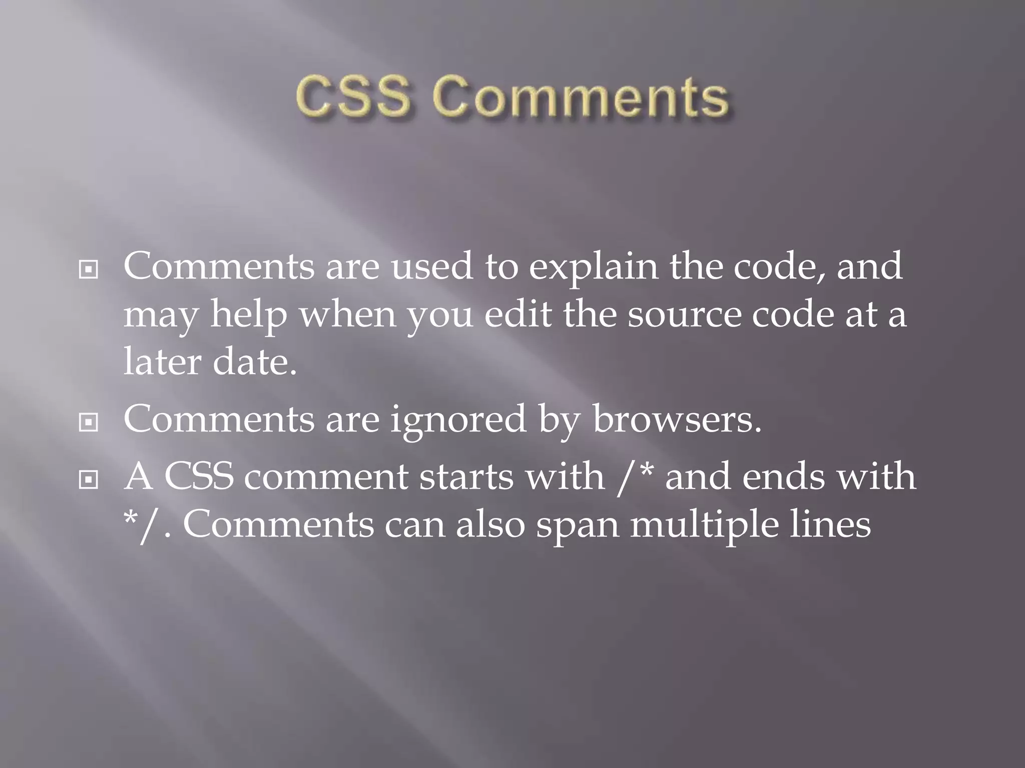  Comments are used to explain the code, and
may help when you edit the source code at a
later date.
 Comments are ignored by browsers.
 A CSS comment starts with /* and ends with
*/. Comments can also span multiple lines
 