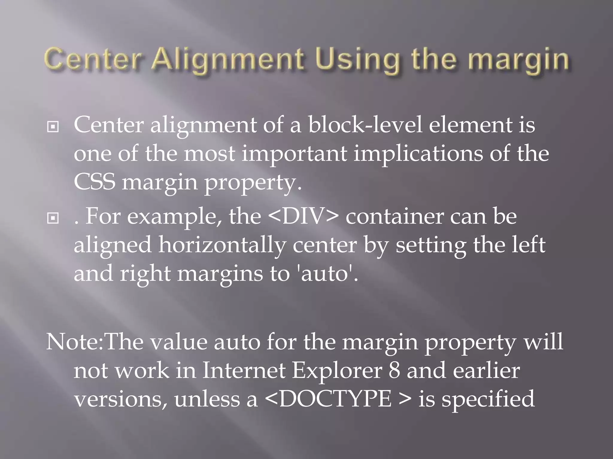  Center alignment of a block-level element is
one of the most important implications of the
CSS margin property.
 . For example, the <DIV> container can be
aligned horizontally center by setting the left
and right margins to 'auto'.
Note:The value auto for the margin property will
not work in Internet Explorer 8 and earlier
versions, unless a <DOCTYPE > is specified
 