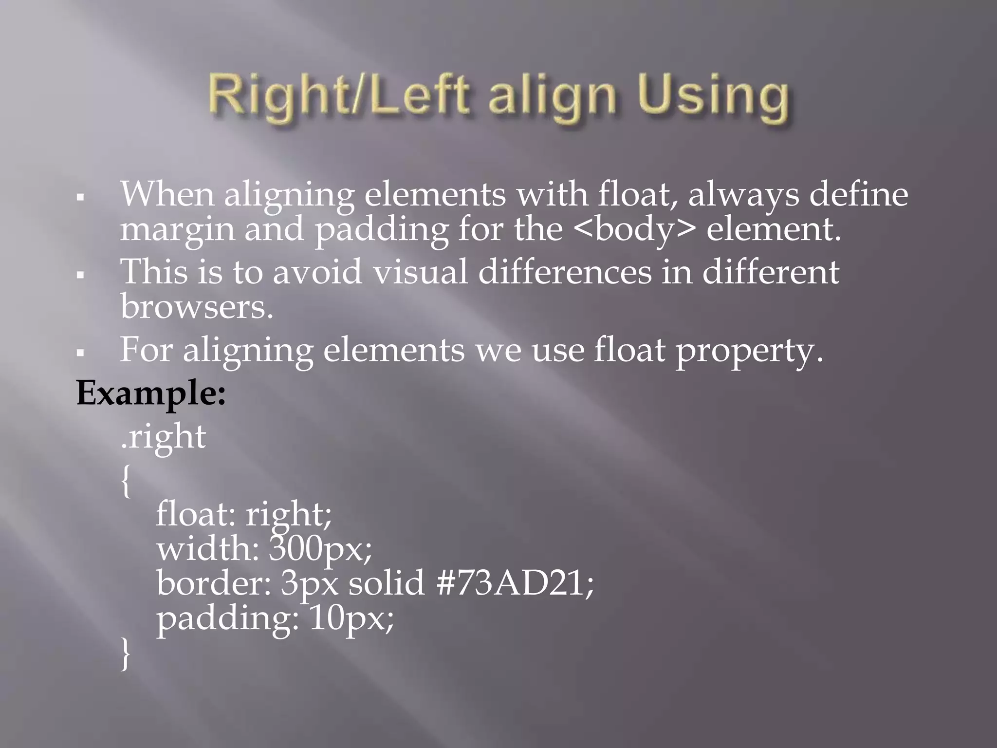  When aligning elements with float, always define
margin and padding for the <body> element.
 This is to avoid visual differences in different
browsers.
 For aligning elements we use float property.
Example:
.right
{
float: right;
width: 300px;
border: 3px solid #73AD21;
padding: 10px;
}
 