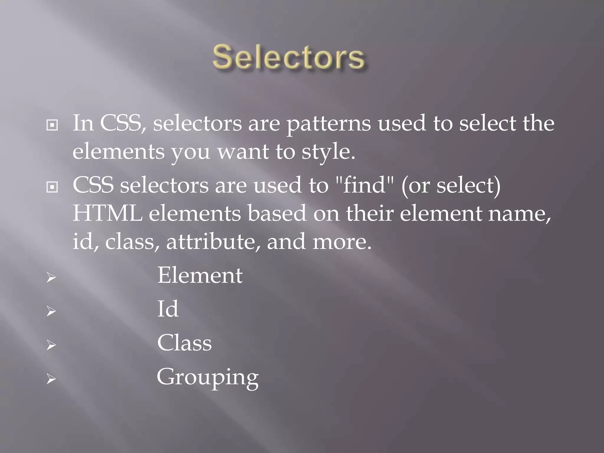  In CSS, selectors are patterns used to select the
elements you want to style.
 CSS selectors are used to "find" (or select)
HTML elements based on their element name,
id, class, attribute, and more.
 Element
 Id
 Class
 Grouping
 
