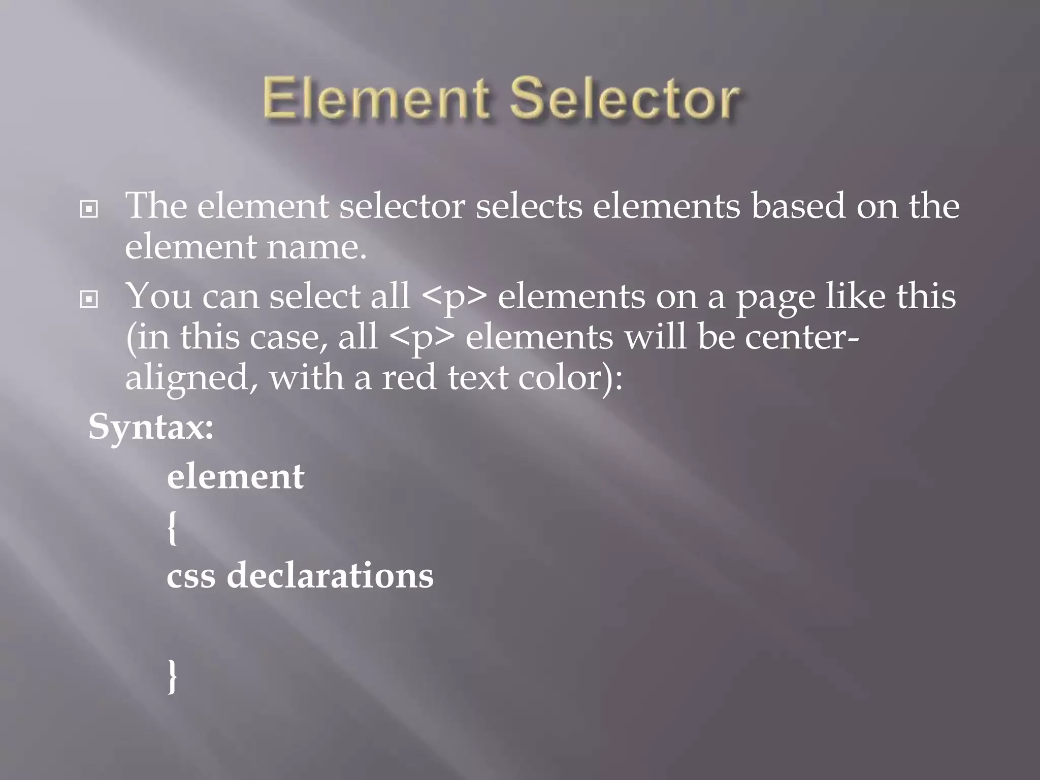  The element selector selects elements based on the
element name.
 You can select all <p> elements on a page like this
(in this case, all <p> elements will be center-
aligned, with a red text color):
Syntax:
element
{
css declarations
}
 