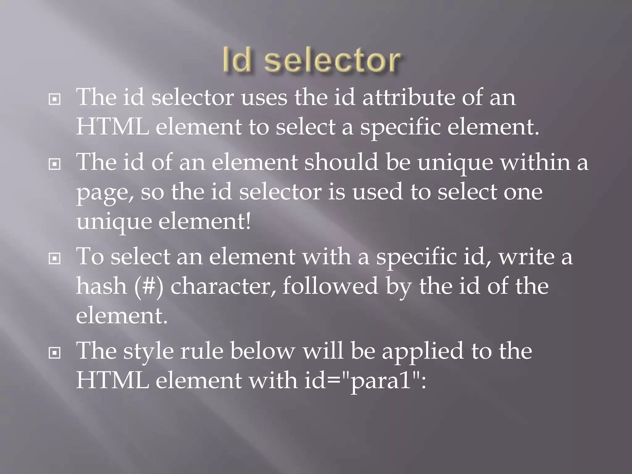  The id selector uses the id attribute of an
HTML element to select a specific element.
 The id of an element should be unique within a
page, so the id selector is used to select one
unique element!
 To select an element with a specific id, write a
hash (#) character, followed by the id of the
element.
 The style rule below will be applied to the
HTML element with id="para1":
 