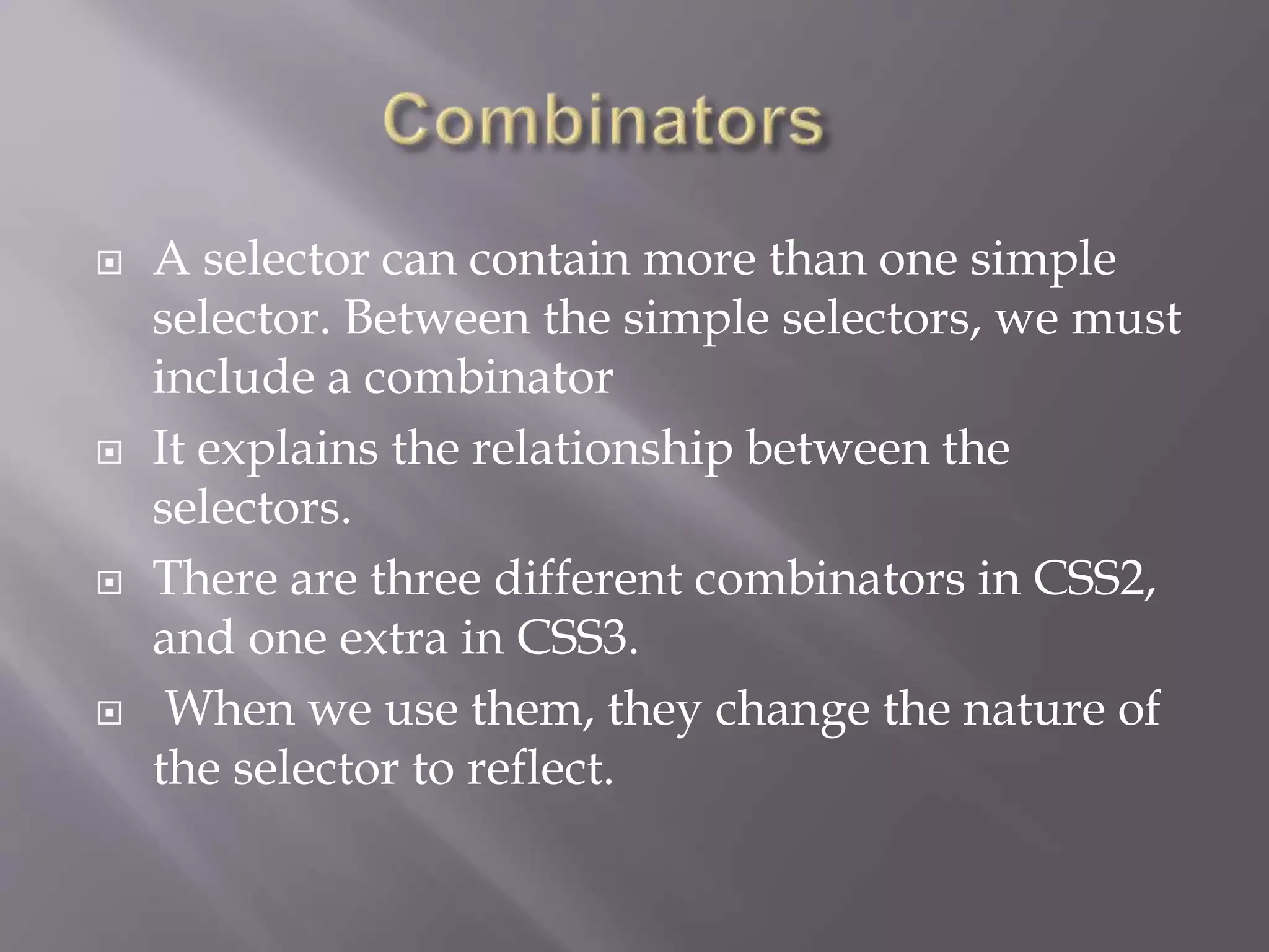  A selector can contain more than one simple
selector. Between the simple selectors, we must
include a combinator
 It explains the relationship between the
selectors.
 There are three different combinators in CSS2,
and one extra in CSS3.
 When we use them, they change the nature of
the selector to reflect.
 
