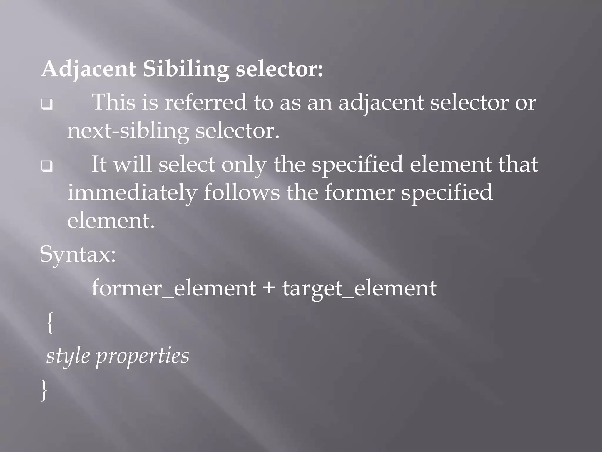 Adjacent Sibiling selector:
 This is referred to as an adjacent selector or
next-sibling selector.
 It will select only the specified element that
immediately follows the former specified
element.
Syntax:
former_element + target_element
{
style properties
}
 