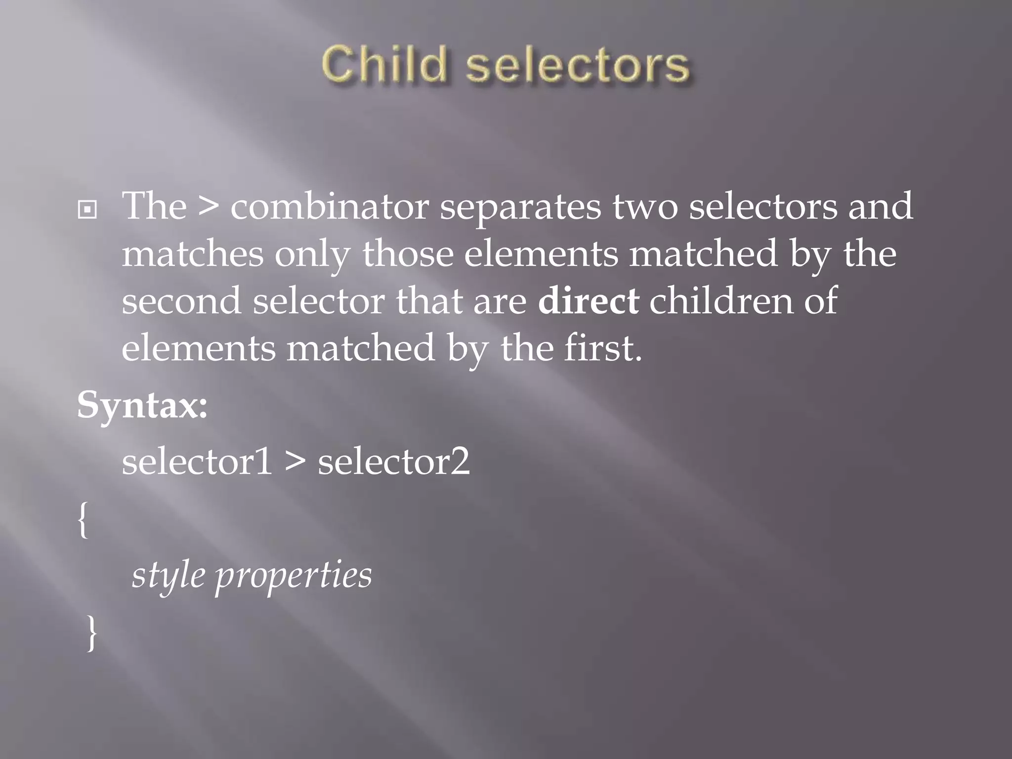  The > combinator separates two selectors and
matches only those elements matched by the
second selector that are direct children of
elements matched by the first.
Syntax:
selector1 > selector2
{
style properties
}
 