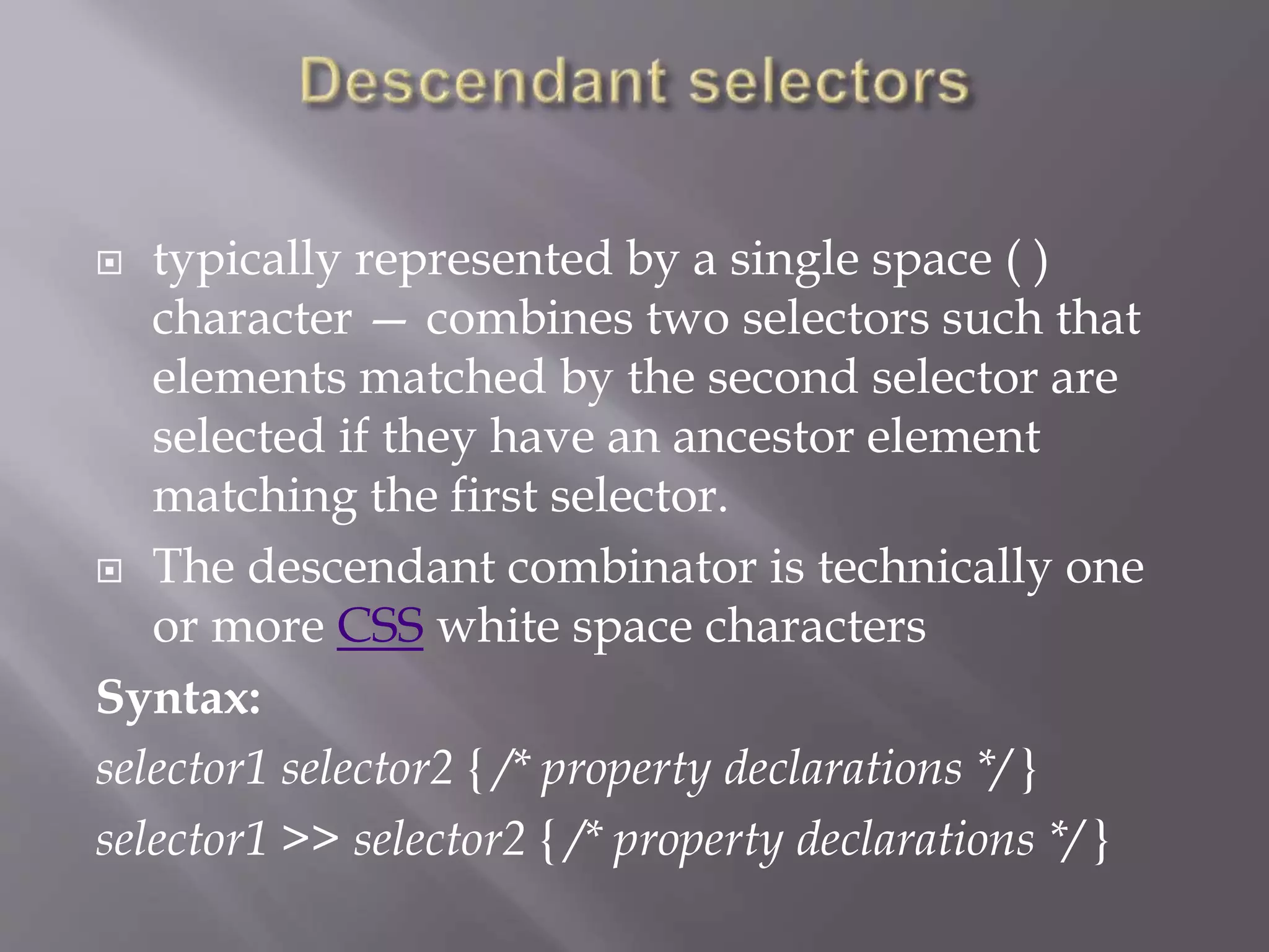  typically represented by a single space ( )
character — combines two selectors such that
elements matched by the second selector are
selected if they have an ancestor element
matching the first selector.
 The descendant combinator is technically one
or more CSS white space characters
Syntax:
selector1 selector2 { /* property declarations */ }
selector1 >> selector2 { /* property declarations */ }
 