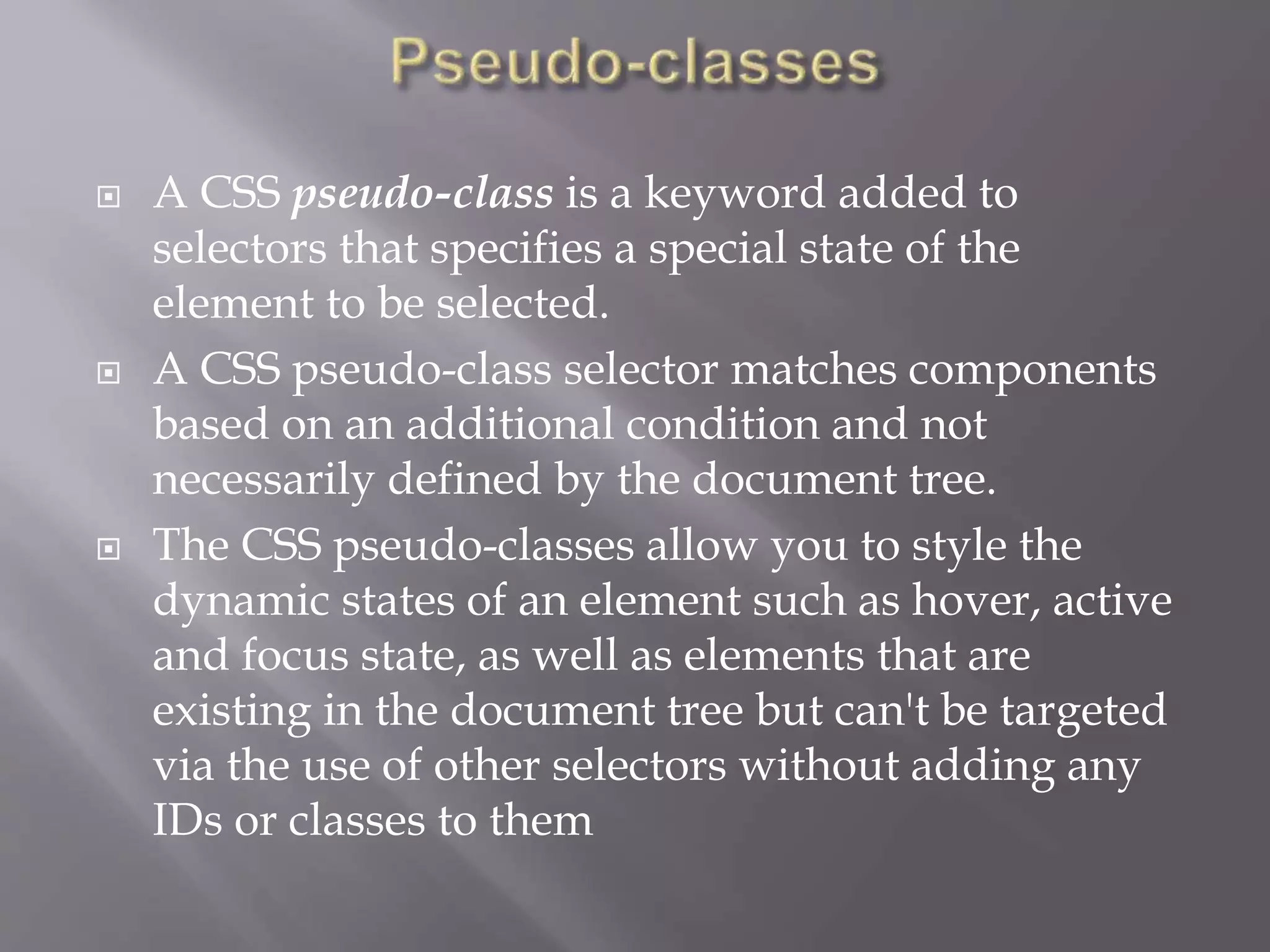  A CSS pseudo-class is a keyword added to
selectors that specifies a special state of the
element to be selected.
 A CSS pseudo-class selector matches components
based on an additional condition and not
necessarily defined by the document tree.
 The CSS pseudo-classes allow you to style the
dynamic states of an element such as hover, active
and focus state, as well as elements that are
existing in the document tree but can't be targeted
via the use of other selectors without adding any
IDs or classes to them
 