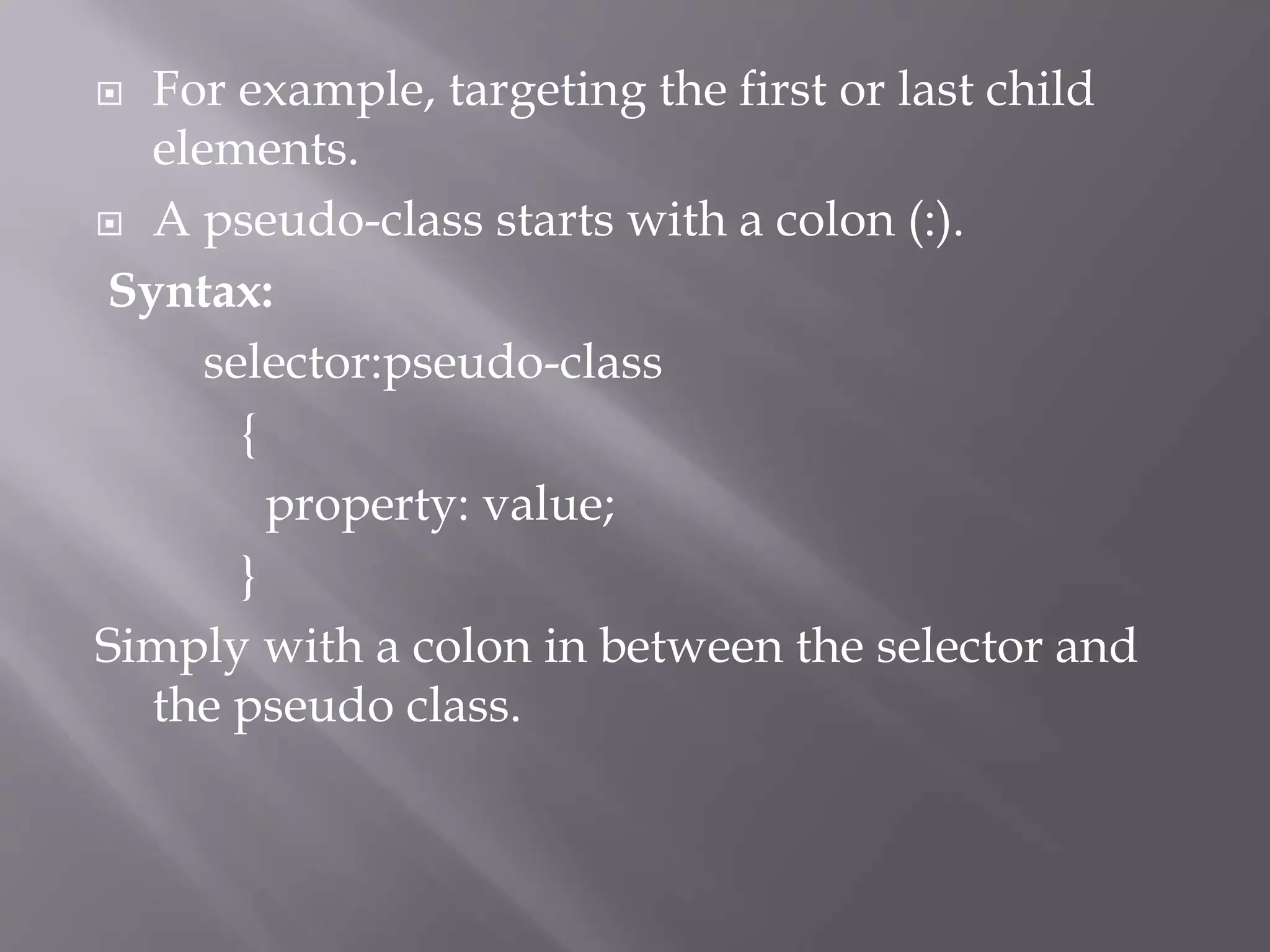  For example, targeting the first or last child
elements.
 A pseudo-class starts with a colon (:).
Syntax:
selector:pseudo-class
{
property: value;
}
Simply with a colon in between the selector and
the pseudo class.
 