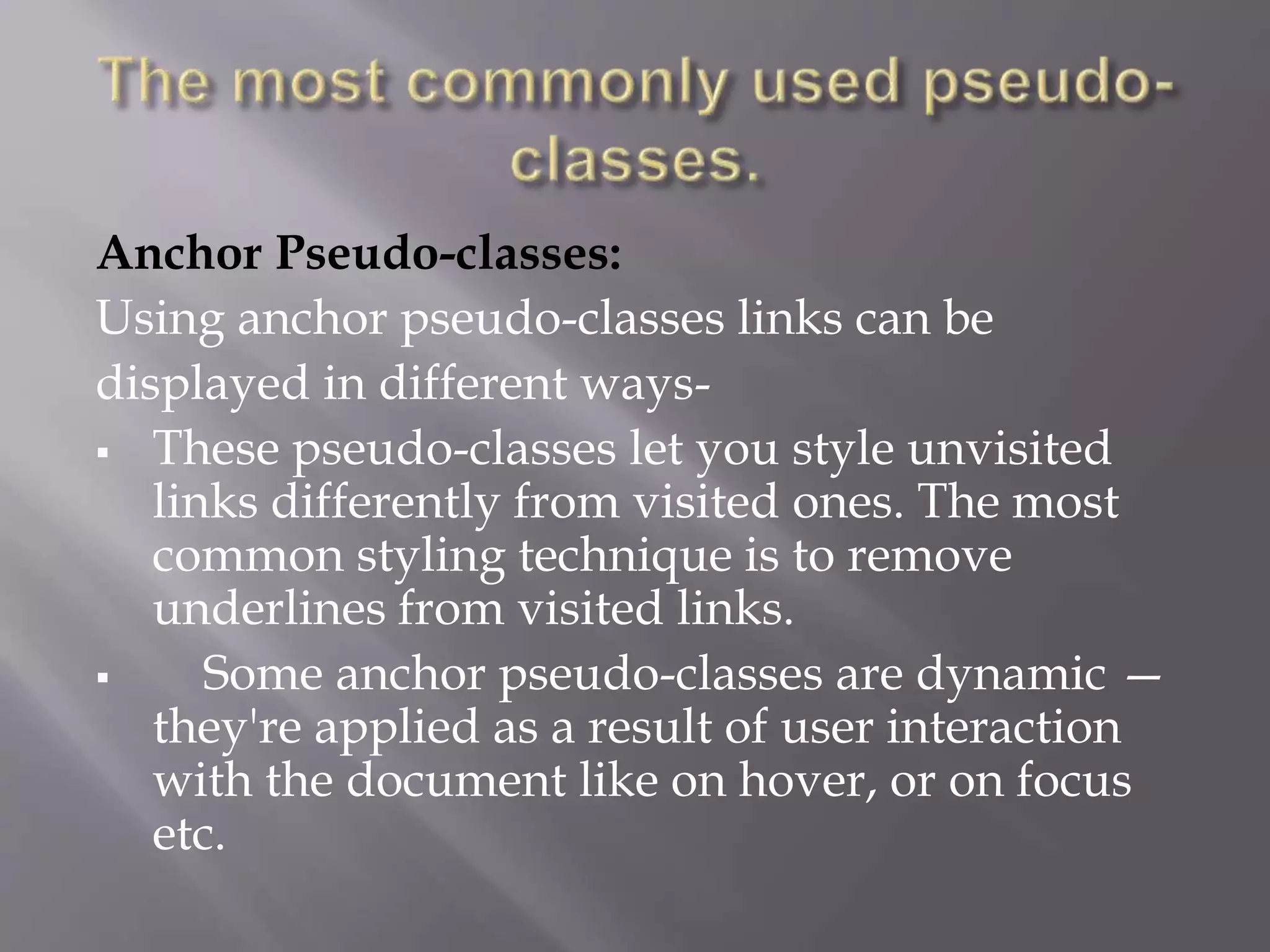 Anchor Pseudo-classes:
Using anchor pseudo-classes links can be
displayed in different ways-
 These pseudo-classes let you style unvisited
links differently from visited ones. The most
common styling technique is to remove
underlines from visited links.
 Some anchor pseudo-classes are dynamic —
they're applied as a result of user interaction
with the document like on hover, or on focus
etc.
 