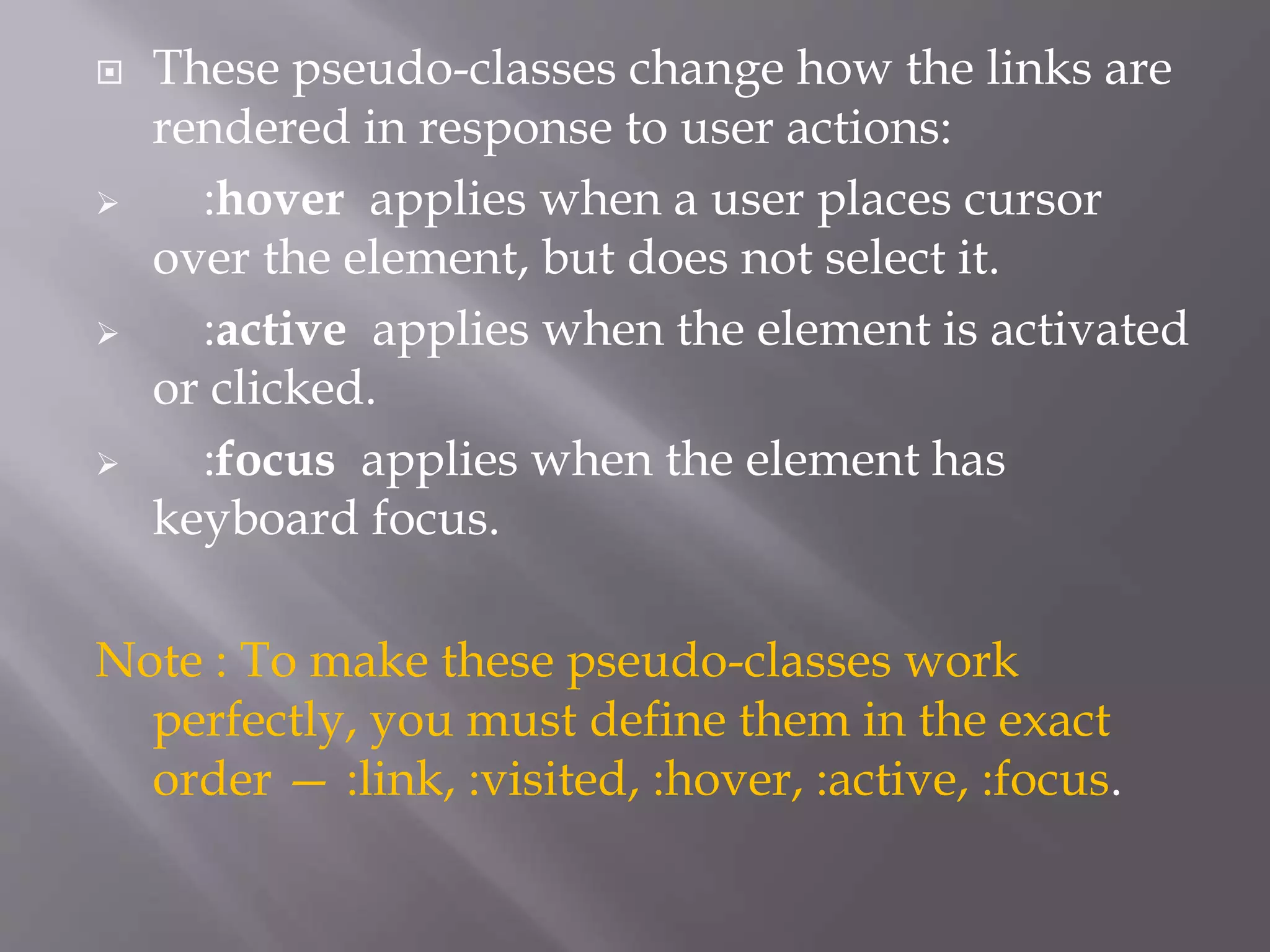 These pseudo-classes change how the links are
rendered in response to user actions:
 :hover applies when a user places cursor
over the element, but does not select it.
 :active applies when the element is activated
or clicked.
 :focus applies when the element has
keyboard focus.
Note : To make these pseudo-classes work
perfectly, you must define them in the exact
order — :link, :visited, :hover, :active, :focus.
 