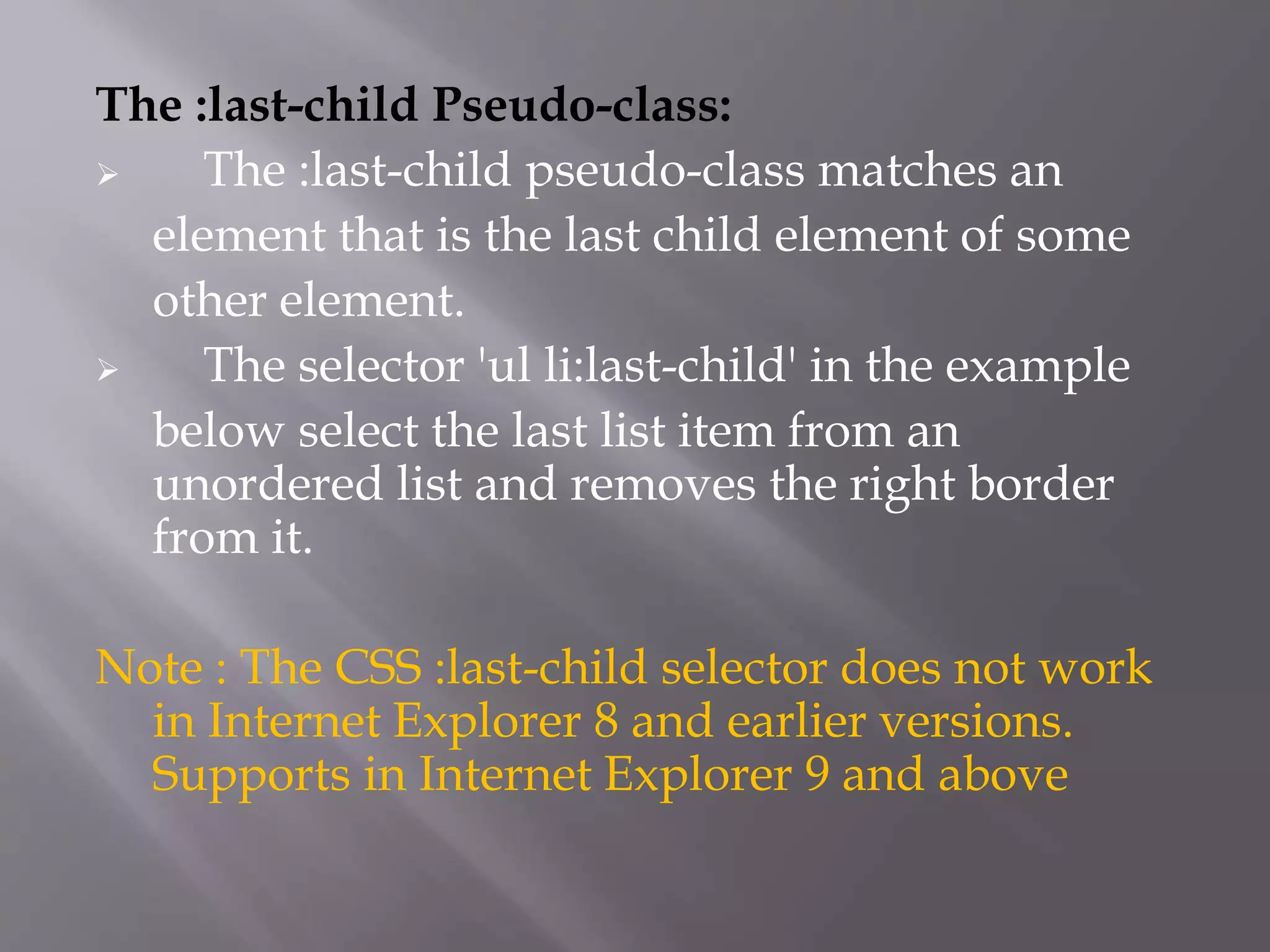 The :last-child Pseudo-class:
 The :last-child pseudo-class matches an
element that is the last child element of some
other element.
 The selector 'ul li:last-child' in the example
below select the last list item from an
unordered list and removes the right border
from it.
Note : The CSS :last-child selector does not work
in Internet Explorer 8 and earlier versions.
Supports in Internet Explorer 9 and above
 