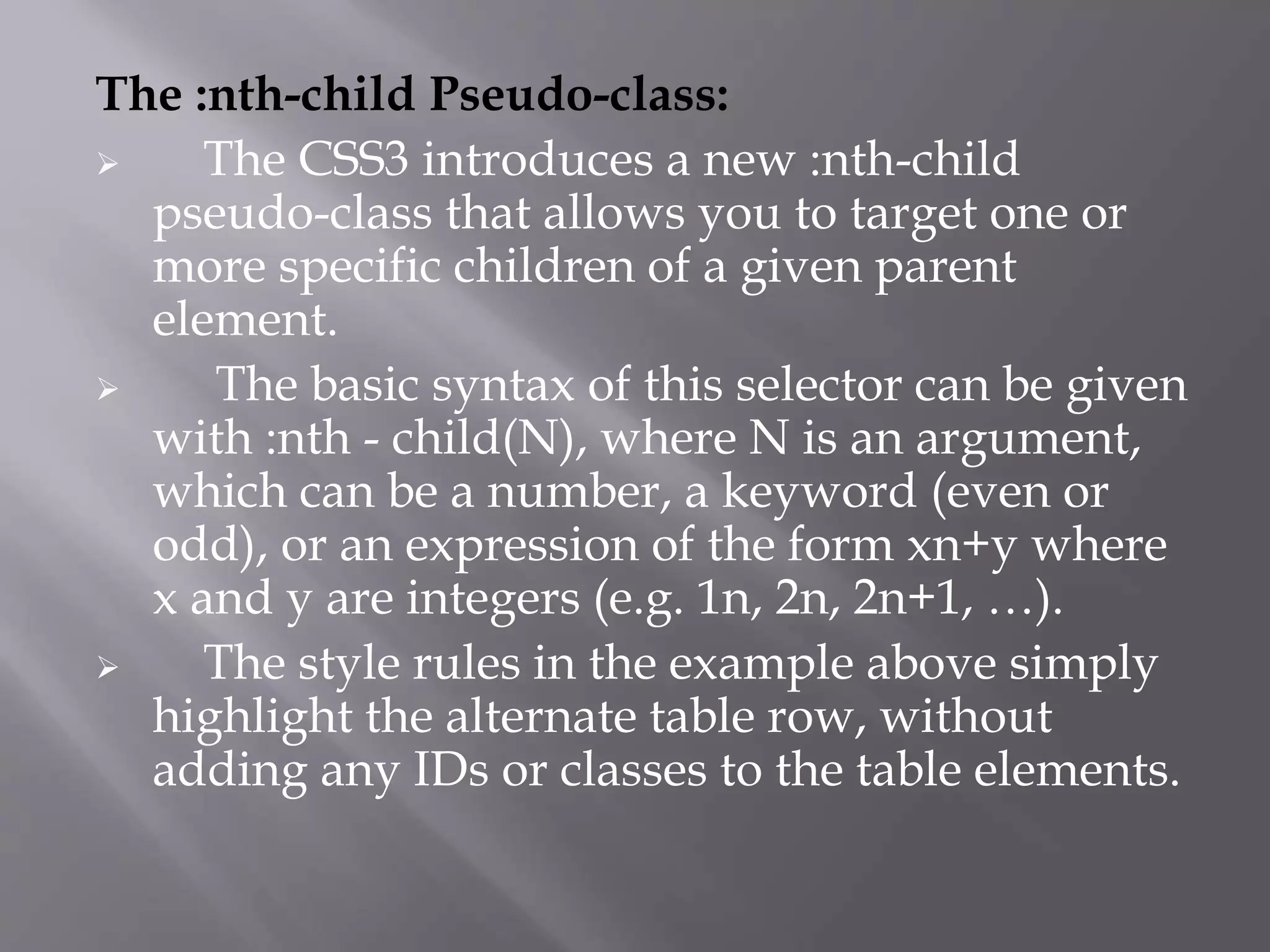 The :nth-child Pseudo-class:
 The CSS3 introduces a new :nth-child
pseudo-class that allows you to target one or
more specific children of a given parent
element.
 The basic syntax of this selector can be given
with :nth - child(N), where N is an argument,
which can be a number, a keyword (even or
odd), or an expression of the form xn+y where
x and y are integers (e.g. 1n, 2n, 2n+1, …).
 The style rules in the example above simply
highlight the alternate table row, without
adding any IDs or classes to the table elements.
 