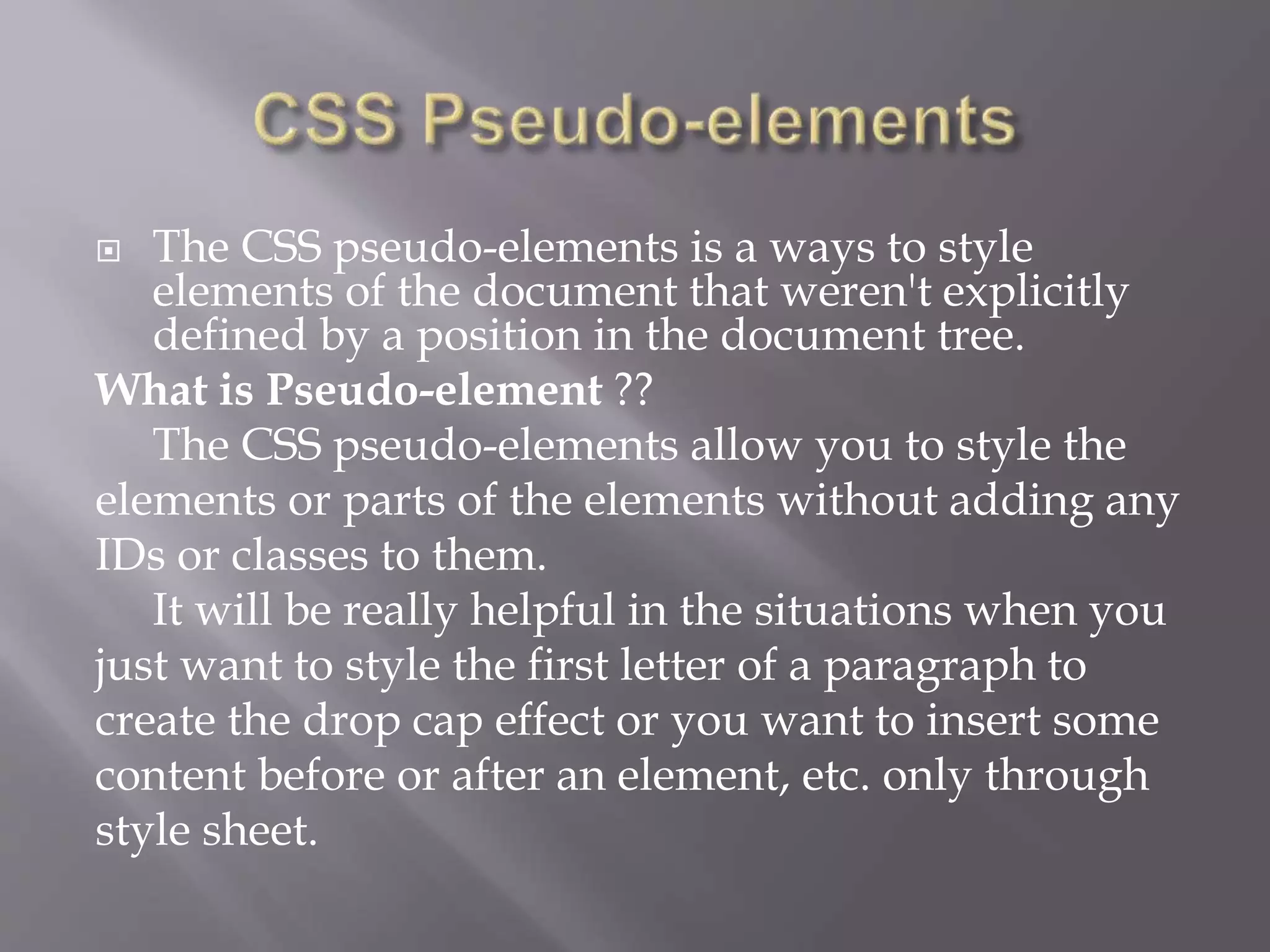  The CSS pseudo-elements is a ways to style
elements of the document that weren't explicitly
defined by a position in the document tree.
What is Pseudo-element ??
The CSS pseudo-elements allow you to style the
elements or parts of the elements without adding any
IDs or classes to them.
It will be really helpful in the situations when you
just want to style the first letter of a paragraph to
create the drop cap effect or you want to insert some
content before or after an element, etc. only through
style sheet.
 