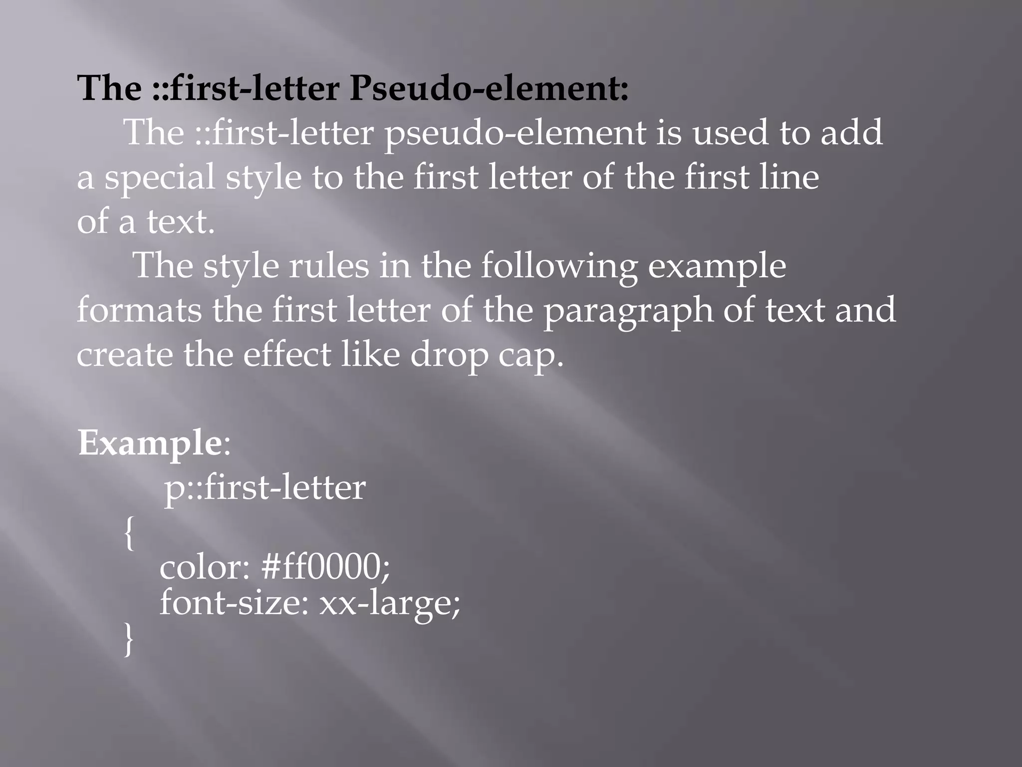 The ::first-letter Pseudo-element:
The ::first-letter pseudo-element is used to add
a special style to the first letter of the first line
of a text.
The style rules in the following example
formats the first letter of the paragraph of text and
create the effect like drop cap.
Example:
p::first-letter
{
color: #ff0000;
font-size: xx-large;
}
 