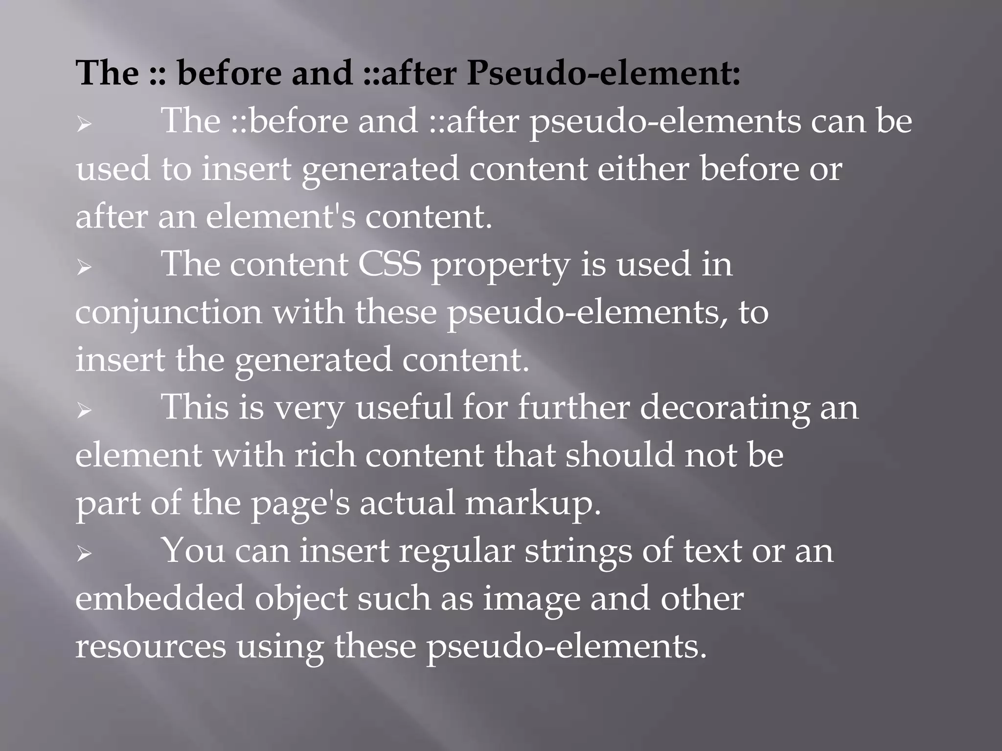 The :: before and ::after Pseudo-element:
 The ::before and ::after pseudo-elements can be
used to insert generated content either before or
after an element's content.
 The content CSS property is used in
conjunction with these pseudo-elements, to
insert the generated content.
 This is very useful for further decorating an
element with rich content that should not be
part of the page's actual markup.
 You can insert regular strings of text or an
embedded object such as image and other
resources using these pseudo-elements.
 