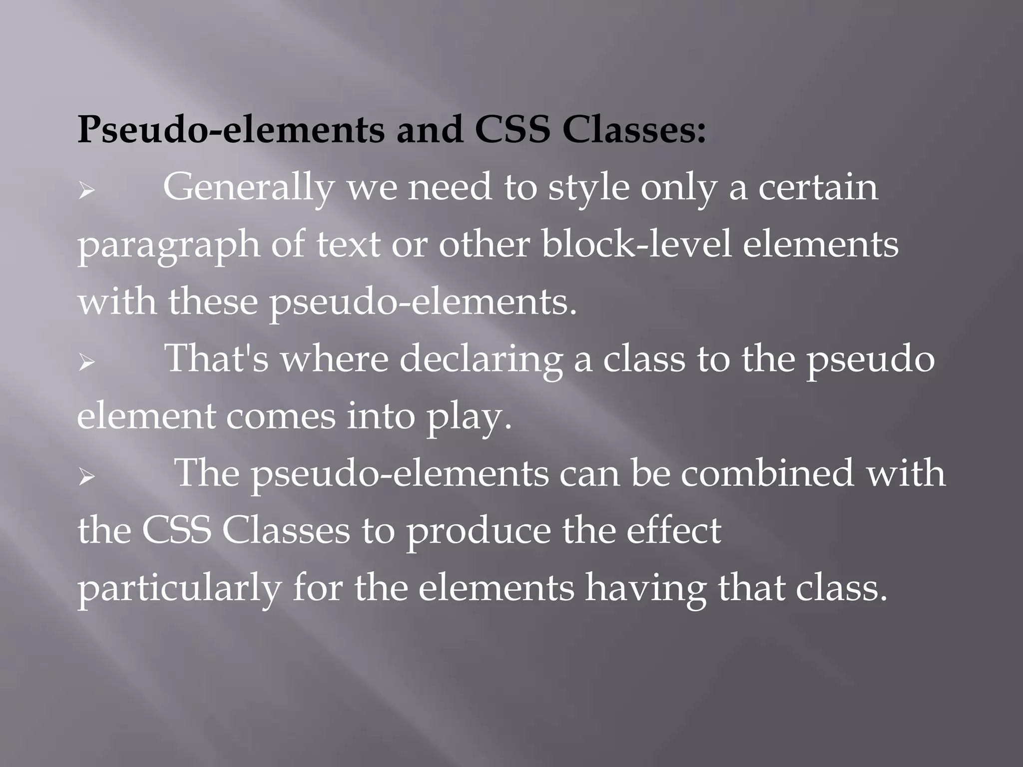 Pseudo-elements and CSS Classes:
 Generally we need to style only a certain
paragraph of text or other block-level elements
with these pseudo-elements.
 That's where declaring a class to the pseudo
element comes into play.
 The pseudo-elements can be combined with
the CSS Classes to produce the effect
particularly for the elements having that class.
 