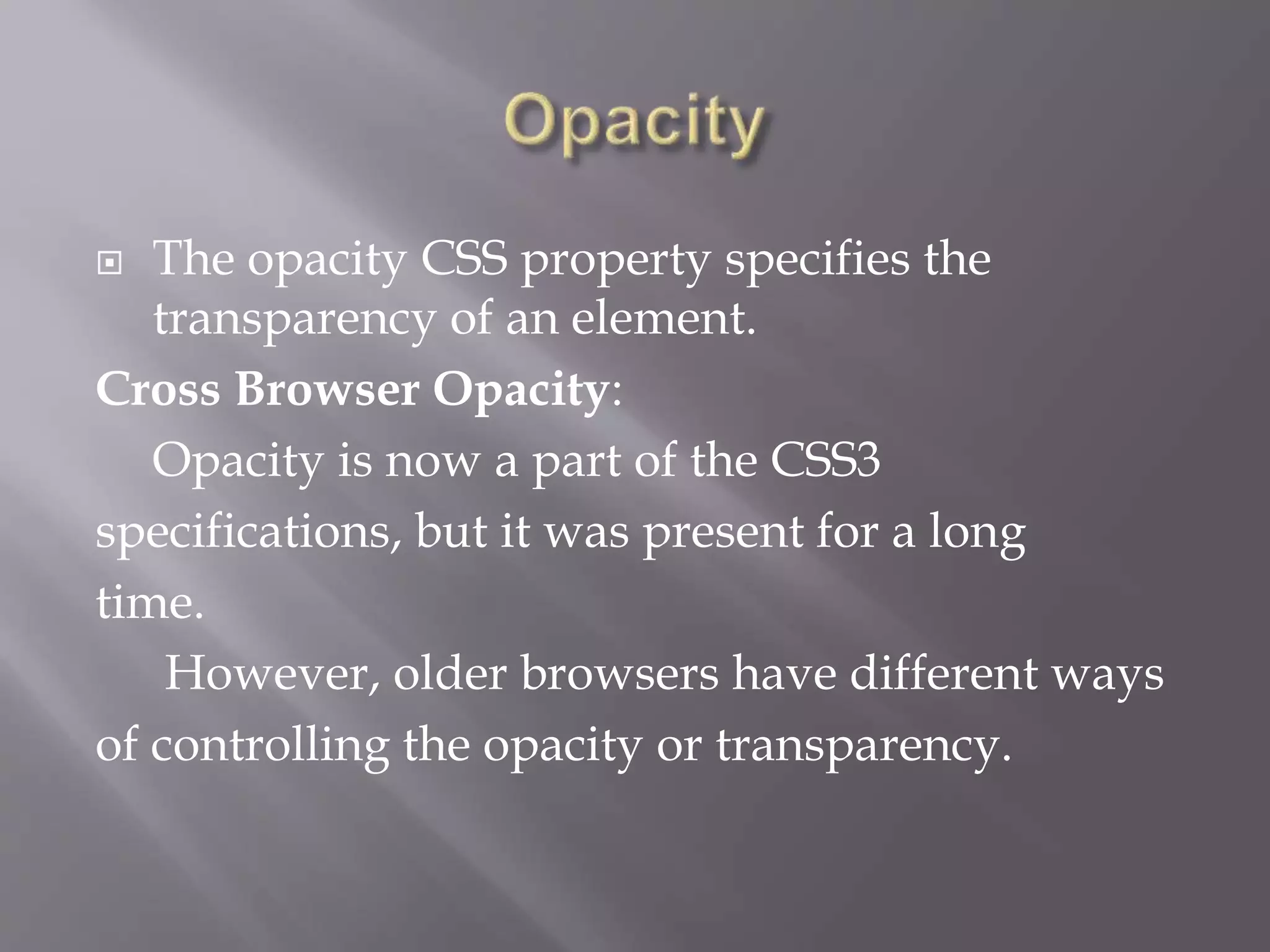  The opacity CSS property specifies the
transparency of an element.
Cross Browser Opacity:
Opacity is now a part of the CSS3
specifications, but it was present for a long
time.
However, older browsers have different ways
of controlling the opacity or transparency.
 