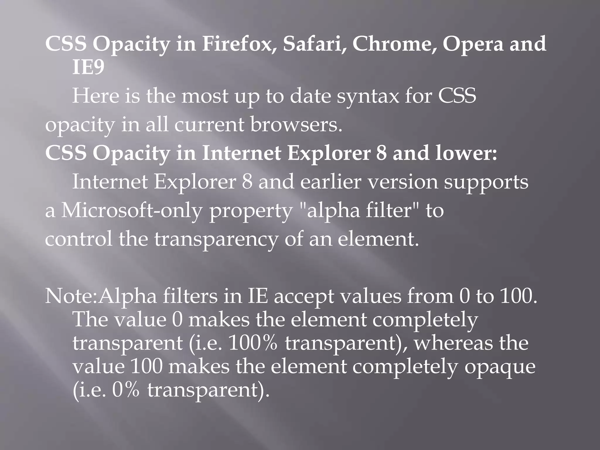 CSS Opacity in Firefox, Safari, Chrome, Opera and
IE9
Here is the most up to date syntax for CSS
opacity in all current browsers.
CSS Opacity in Internet Explorer 8 and lower:
Internet Explorer 8 and earlier version supports
a Microsoft-only property "alpha filter" to
control the transparency of an element.
Note:Alpha filters in IE accept values from 0 to 100.
The value 0 makes the element completely
transparent (i.e. 100% transparent), whereas the
value 100 makes the element completely opaque
(i.e. 0% transparent).
 