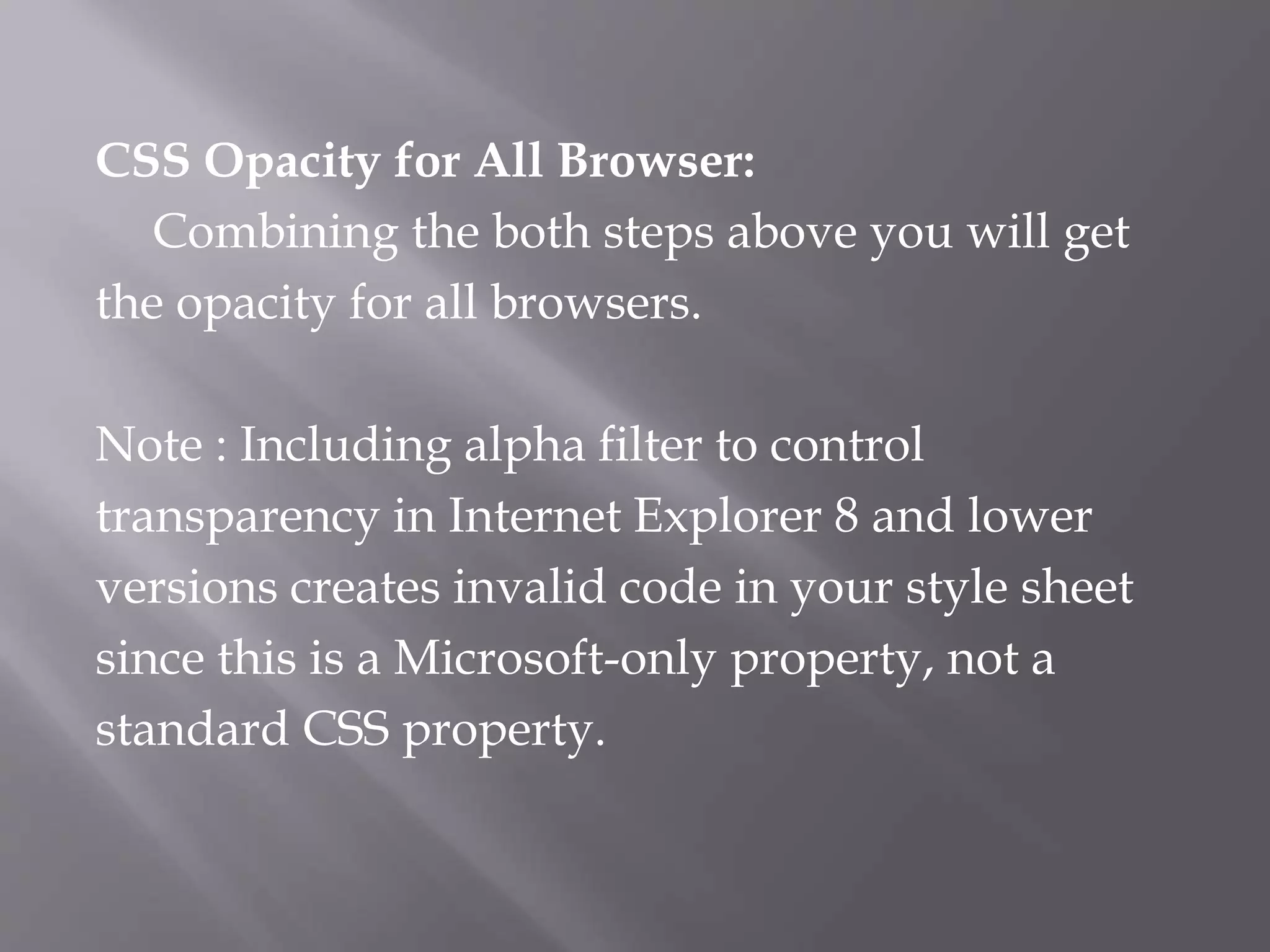 CSS Opacity for All Browser:
Combining the both steps above you will get
the opacity for all browsers.
Note : Including alpha filter to control
transparency in Internet Explorer 8 and lower
versions creates invalid code in your style sheet
since this is a Microsoft-only property, not a
standard CSS property.
 