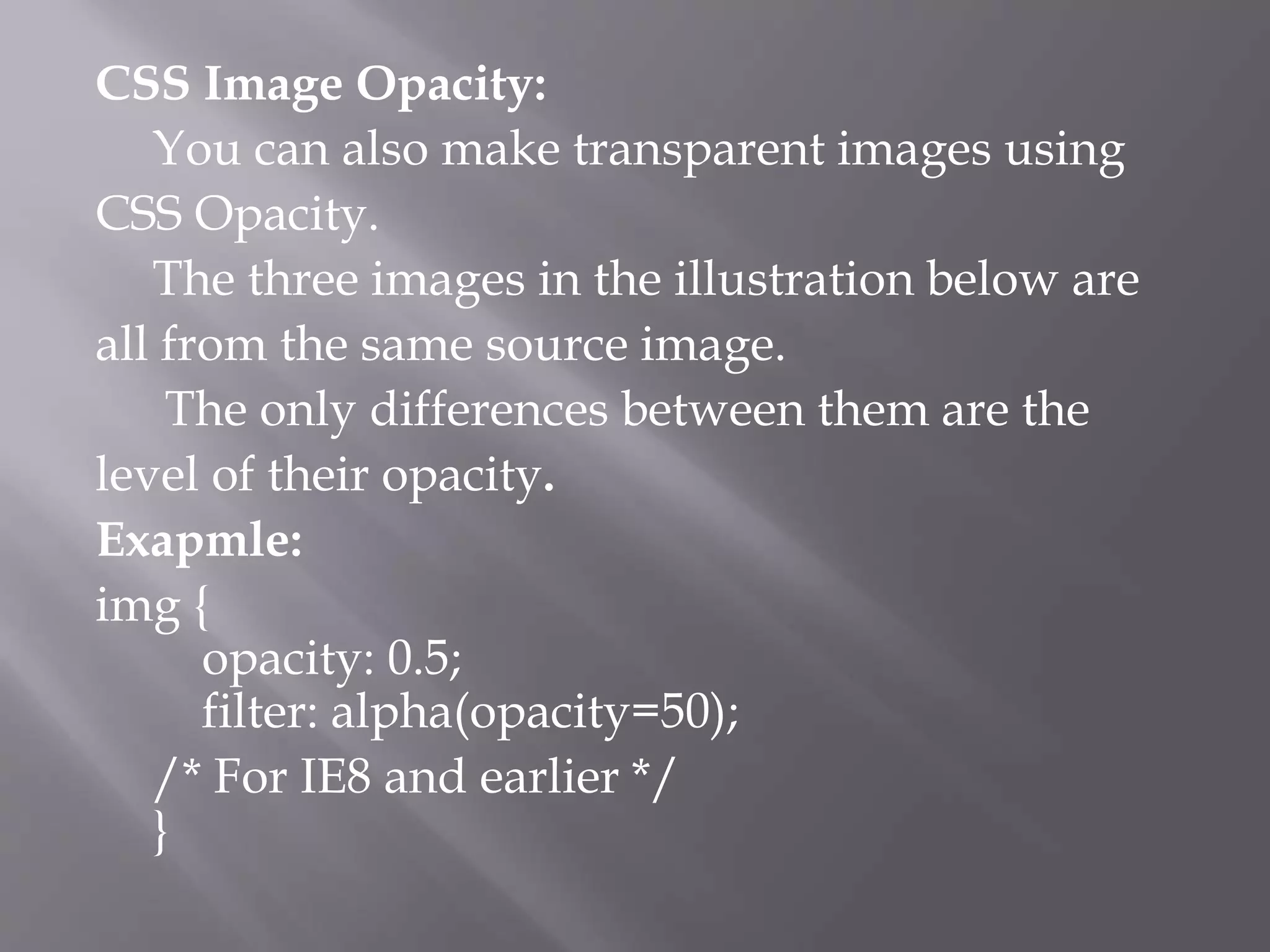 CSS Image Opacity:
You can also make transparent images using
CSS Opacity.
The three images in the illustration below are
all from the same source image.
The only differences between them are the
level of their opacity.
Exapmle:
img {
opacity: 0.5;
filter: alpha(opacity=50);
/* For IE8 and earlier */
}
 