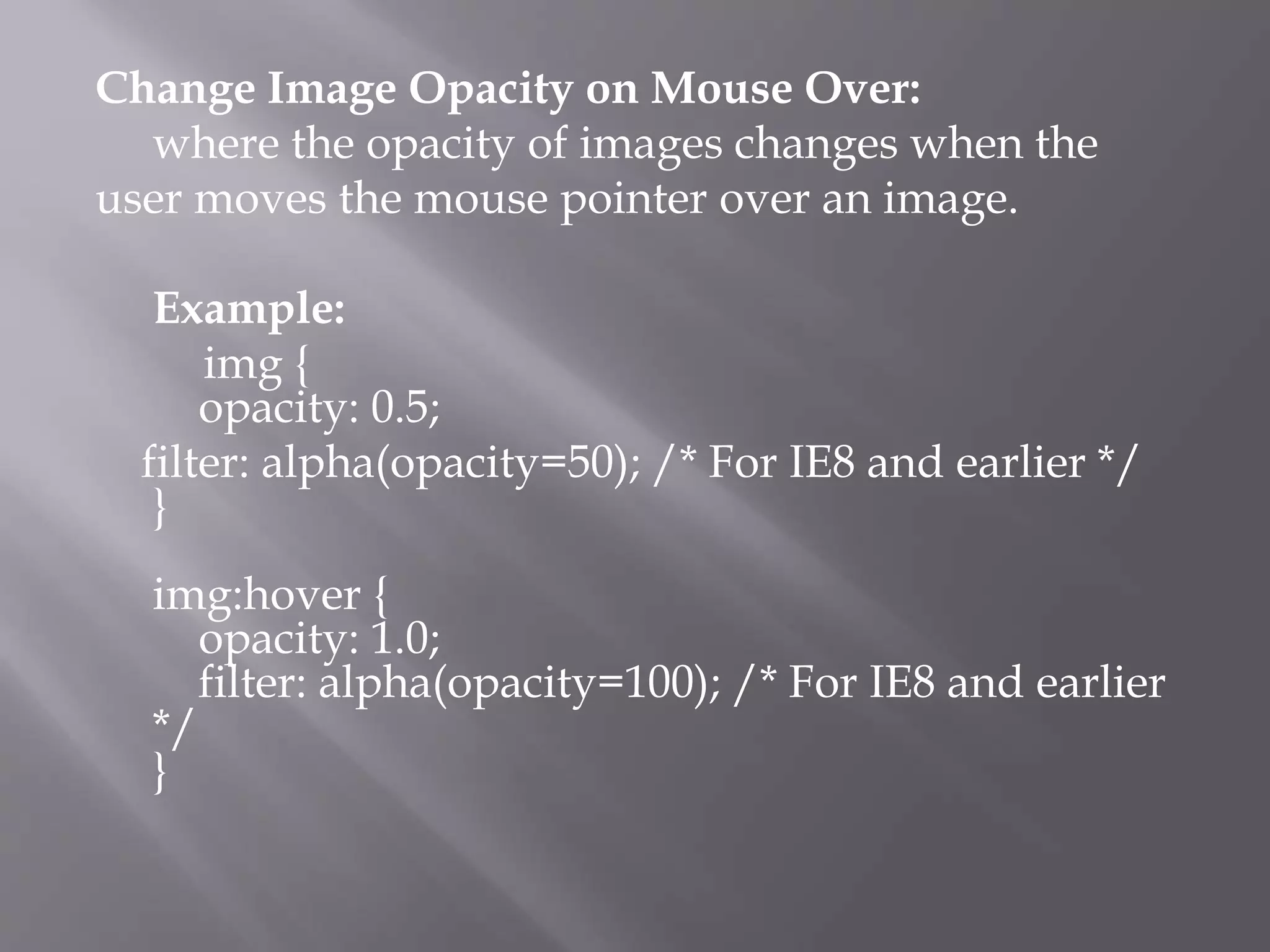 Change Image Opacity on Mouse Over:
where the opacity of images changes when the
user moves the mouse pointer over an image.
Example:
img {
opacity: 0.5;
filter: alpha(opacity=50); /* For IE8 and earlier */
}
img:hover {
opacity: 1.0;
filter: alpha(opacity=100); /* For IE8 and earlier
*/
}
 