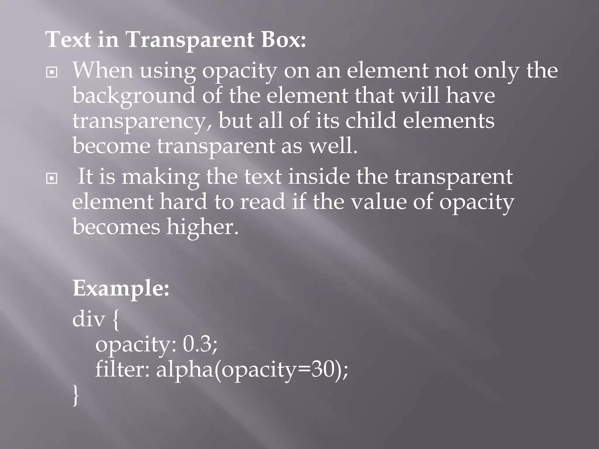 Text in Transparent Box:
 When using opacity on an element not only the
background of the element that will have
transparency, but all of its child elements
become transparent as well.
 It is making the text inside the transparent
element hard to read if the value of opacity
becomes higher.
Example:
div {
opacity: 0.3;
filter: alpha(opacity=30);
}
 