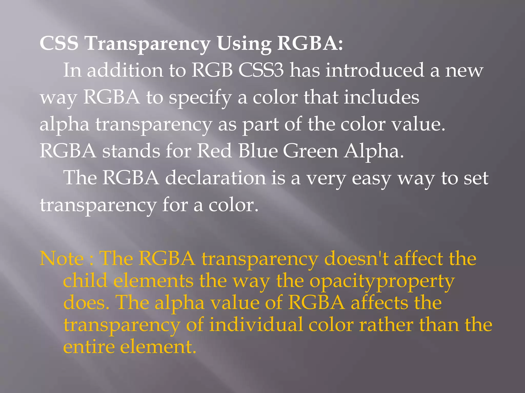 CSS Transparency Using RGBA:
In addition to RGB CSS3 has introduced a new
way RGBA to specify a color that includes
alpha transparency as part of the color value.
RGBA stands for Red Blue Green Alpha.
The RGBA declaration is a very easy way to set
transparency for a color.
Note : The RGBA transparency doesn't affect the
child elements the way the opacityproperty
does. The alpha value of RGBA affects the
transparency of individual color rather than the
entire element.
 