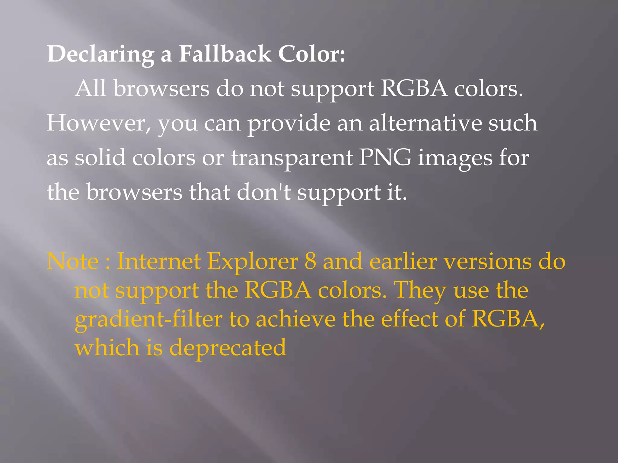 Declaring a Fallback Color:
All browsers do not support RGBA colors.
However, you can provide an alternative such
as solid colors or transparent PNG images for
the browsers that don't support it.
Note : Internet Explorer 8 and earlier versions do
not support the RGBA colors. They use the
gradient-filter to achieve the effect of RGBA,
which is deprecated
 