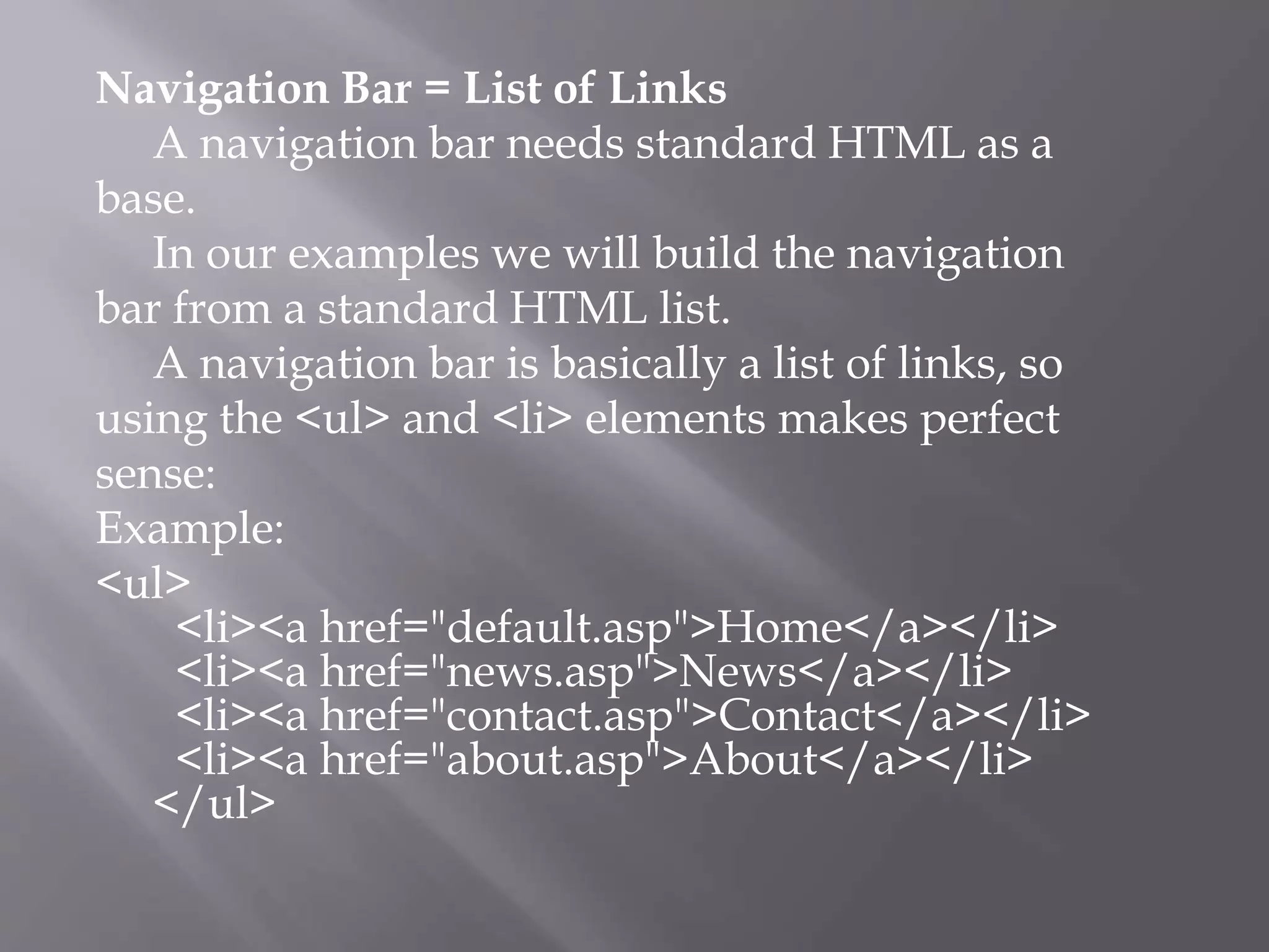 Navigation Bar = List of Links
A navigation bar needs standard HTML as a
base.
In our examples we will build the navigation
bar from a standard HTML list.
A navigation bar is basically a list of links, so
using the <ul> and <li> elements makes perfect
sense:
Example:
<ul>
<li><a href="default.asp">Home</a></li>
<li><a href="news.asp">News</a></li>
<li><a href="contact.asp">Contact</a></li>
<li><a href="about.asp">About</a></li>
</ul>
 