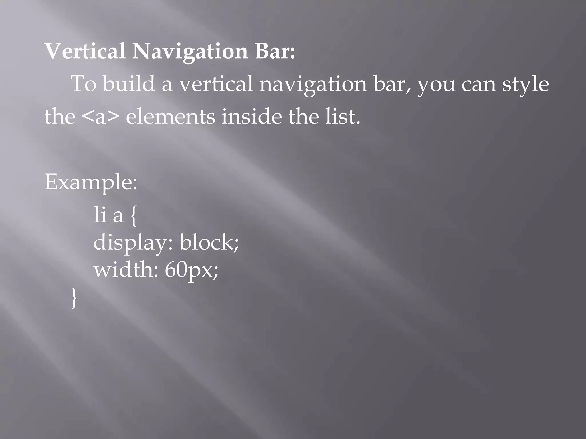 Vertical Navigation Bar:
To build a vertical navigation bar, you can style
the <a> elements inside the list.
Example:
li a {
display: block;
width: 60px;
}
 