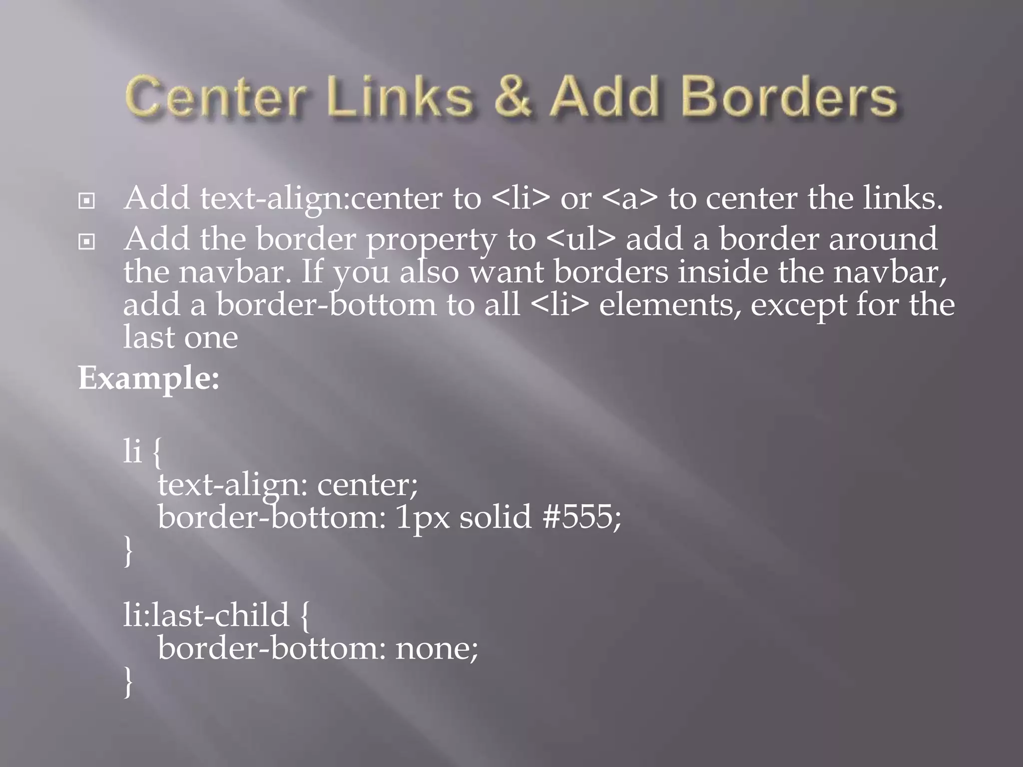  Add text-align:center to <li> or <a> to center the links.
 Add the border property to <ul> add a border around
the navbar. If you also want borders inside the navbar,
add a border-bottom to all <li> elements, except for the
last one
Example:
li {
text-align: center;
border-bottom: 1px solid #555;
}
li:last-child {
border-bottom: none;
}
 