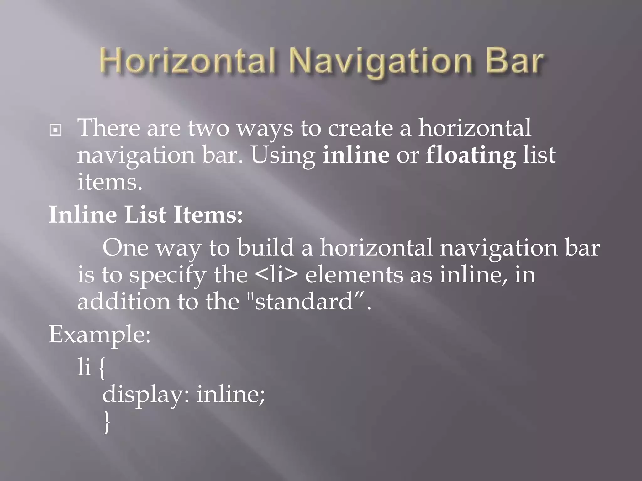  There are two ways to create a horizontal
navigation bar. Using inline or floating list
items.
Inline List Items:
One way to build a horizontal navigation bar
is to specify the <li> elements as inline, in
addition to the "standard”.
Example:
li {
display: inline;
}
 